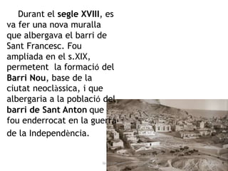 Durant el segle XVIII, es
va fer una nova muralla
que albergava el barri de
Sant Francesc. Fou
ampliada en el s.XIX,
permetent la formació del
Barri Nou, base de la
ciutat neoclàssica, i que
albergaria a la població del
barri de Sant Anton que
fou enderrocat en la guerra
de la Independència.
Gràcia Jiménez
 