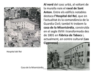 Hospital del Rei
Casa de la Misericòrdia
Al nord del casc urbà, al voltant de
la muralla naix el raval de Sant
Anton. Entre els edificis notables
destaca l’Hospital del Rei, que en
l’actualitat és la comandància de la
Guardia Civil; també hi trobem la
casa de la Misericòrdia, construïda
en el segle XVIII i transformada des
de 1801 en Fàbrica de Tabacs i,
actualment, en centre cultural (Las
Cigarreras)
Gràcia Jiménez
 