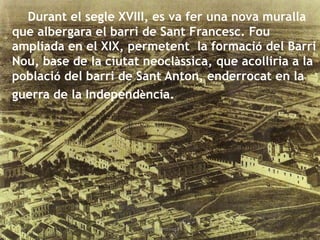 Durant el segle XVIII, es va fer una nova muralla
que albergara el barri de Sant Francesc. Fou
ampliada en el XIX, permetent la formació del Barri
Nou, base de la ciutat neoclàssica, que acolliria a la
població del barri de Sant Anton, enderrocat en la
guerra de la Independència.
Gràcia Jiménez
 