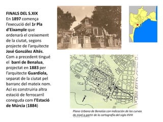 FINALS DEL S.XIX
En 1897 comença
l’execució del 1r Pla
d’Eixample que
ordenarà el creixement
de la ciutat, segons
projecte de l’arquitecte
José González Altés.
Com a precedent tingué
el barri de Benalua,
projectat en 1883 per
l’arquitecte Guardiola,
separat de la ciutat pel
barranc del mateix nom.
Ací es construiria altra
estació de ferrocarril
coneguda com l’Estació
de Múrcia (1884)
Plano Urbano de Benalúa con indicación de las curvas
de nivel a partir de la cartografía del siglo XVIIIGràcia Jiménez
 