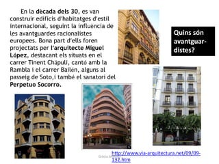 En la dècada dels 30, es van
construir edificis d’habitatges d’estil
internacional, seguint la influència de
les avantguardes racionalistes
europees. Bona part d’ells foren
projectats per l’arquitecte Miguel
López, destacant els situats en el
carrer Tinent Chápuli, cantó amb la
Rambla i el carrer Bailén, alguns al
passeig de Soto,i també el sanatori del
Perpetuo Socorro.
http://www.via-arquitectura.net/09/09-
132.htm
Quins són
avantguar-
distes?
Gràcia Jiménez
 
