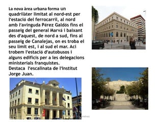 La nova àrea urbana forma un
quadrilàter limitat al nord-est per
l’estació del ferrocarril, al nord
amb l’avinguda Pérez Galdós fins el
passeig del general Marvá i baixant
des d’aquest, de nord a sud, fins al
passeig de Canalejas, on es troba el
seu límit est, i al sud el mar. Ací
trobem l’estació d’autobusos i
alguns edificis per a les delegacions
ministerials franquistes.
Destaca l’escalinata de l’Institut
Jorge Juan.
Gràcia Jiménez
 
