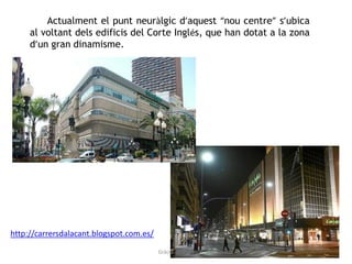 Actualment el punt neuràlgic d’aquest “nou centre” s’ubica
al voltant dels edificis del Corte Inglés, que han dotat a la zona
d’un gran dinamisme.
http://carrersdalacant.blogspot.com.es/
Gràcia Jiménez
 