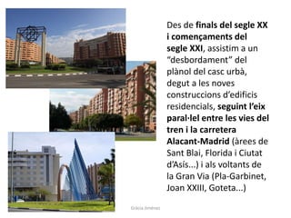 Des de finals del segle XX
i començaments del
segle XXI, assistim a un
“desbordament” del
plànol del casc urbà,
degut a les noves
construccions d’edificis
residencials, seguint l’eix
paral·lel entre les vies del
tren i la carretera
Alacant-Madrid (àrees de
Sant Blai, Florida i Ciutat
d’Asís...) i als voltants de
la Gran Via (Pla-Garbinet,
Joan XXIII, Goteta...)
Gràcia Jiménez
 