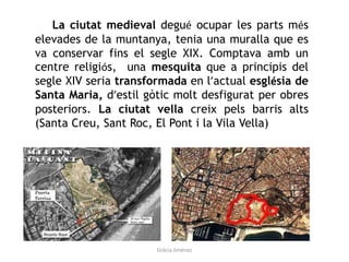La ciutat medieval degué ocupar les parts més
elevades de la muntanya, tenia una muralla que es
va conservar fins el segle XIX. Comptava amb un
centre religiós, una mesquita que a principis del
segle XIV seria transformada en l’actual església de
Santa Maria, d’estil gòtic molt desfigurat per obres
posteriors. La ciutat vella creix pels barris alts
(Santa Creu, Sant Roc, El Pont i la Vila Vella)
Gràcia Jiménez
 