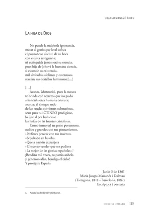 115
10 encesa literària
La hija de Dios
No puede la malévola ignorancia,
matar al genio que letal sofoca
el ponzoñoso aliento de su boca
con estulta arrogancia;
ni extinguida jamás será su esencia,
pues hija de Jehová la humana ciencia,
si esconde su existencia,
mil símbolos sublimes y ostentosos
revelan sus destellos luminosos.[…]
[…]
Avanza, Monturiol, pues la natura
te brinda con secretos que no pudo
arrancarla otra humana criatura;
avanza; el choque rudo
de las raudas corrientes submarinas,
sean para tu ICTÍNEO prodigioso,
lo que al pez bullicioso
las linfas de las fuentes cristalinas.
Como inmortal tu genio portentoso,
nobles y grandes son tus pensamientos.
«Prefieres perecer con tus inventos
»Sepultado en las olas,
»Que a nación extranjera
»El secreto vender que ser pudiera
»La mejor de las glorias españolas».1
¡Bendito mil veces, tu patrio anhelo
y generoso afán, bendiga el cielo!
Y protéjate España
Junio 3 de 1861
Maria Josepa Massanés i Dalmau
(Tarragona, 1811 - Barcelona, 1887)
Escriptora i poetessa
1. 	 Palabras del señor Monturiol.
Joan Armangué Ribas
 