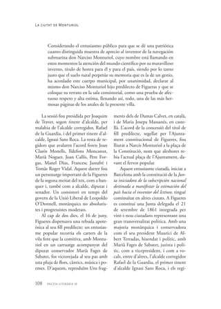 108 encesa literària 10
Considerando el entusiasmo público para que se dé una patriótica
cuanto distinguida muestra de aprecio al inventor de la navegación
submarina don Narciso Monturiol, cuyo nombre está llamando en
estos momentos la atención del mundo científico por su maravilloso
invento, título de honra para él y para el país, siendo por lo tanto
justo que el suelo natal perpetúe su memoria que es la de un genio,
ha acordado este cuerpo municipal, por unanimidad, declarar al
mismo don Narciso Monturiol hijo predilecto de Figueras y que se
coloque su retrato en la sala consistorial, como una prueba de afec-
tuoso respeto y alta estima, llenando así, todo, una de las más her-
mosas páginas de los anales de la presente villa.
La sessió fou presidida per Joaquim
de Traver, segon tinent d’alcalde, per
malaltia de l’alcalde corregidor, Rafael
de la Guardia, i del primer tinent d’al-
calde, Ignasi Sans Roca. La resta de re-
gidors que avalaren l’acord foren Joan
Clarós Monells, Ildefons Moncanut,
Marià Noguer, Joan Callís, Pere For-
gas, Manel Díaz, Francesc Justafré i
Tomàs Roger Vidal. Aquest darrer fou
un personatge important de la Figueres
de la segona meitat del xix, com a ban-
quer i, també com a alcalde, diputat i
senador. Un consistori en temps del
govern de la Unió Liberal de Leopoldo
O’Donnell, monàrquics no absolutis-
tes i progressistes moderats.
Al cap de dos dies, el 16 de juny,
Figueres dispensava una rebuda apote-
òsica al seu fill predilecte: un entusias-
me popular recorria els carrers de la
vila fent que la comitiva, amb Montu-
riol en un carruatge acompanyat del
diputat conservador Marià Fages de
Sabater, fos victorejada al seu pas amb
una pluja de flors, càntics, música i po-
emes. D’aquests, reproduïm Uns frag-
ments dels de Damas Calvet, en català,
i de Maria Josepa Massanés, en caste-
llà. L’acord de la concessió del títol de
fill predilecte, segellat per l’Ajunta-
ment constitucional de Figueres, fou
lliurat a Narcís Monturiol a la plaça de
la Constitució, nom que aleshores re-
bia l’actual plaça de l’Ajuntament, da-
vant el fervor popular.
Aquest entusiasme ciutadà, iniciat a
Barcelona amb la constitució de la Jun-
ta iniciadora de la subscripción nacional
destinada a manifestar la estimación del
país hacia el inventor del Ictíneo, tingué
continuïtat en altres ciutats. A Figueres
es constituí una Junta delegada el 21
de setembre de 1861 integrada per
vint-i-nou ciutadans representant una
gran transversalitat política. Amb una
majoria monàrquica i conservadora
com el seu president Maurici de Al-
bert Terradas, hisendat i polític, amb
Marià Fages de Sabater, jurista i polí-
tic, com a vicepresident, i com a vo-
cals, entre d’altres, l’alcalde corregidor
Rafael de la Guardia, el primer tinent
d’alcalde Ignasi Sans Roca, i els regi-
La ciutat de Monturiol
 