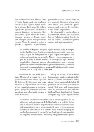 109
10 encesa literària
Joan Armangué Ribas
governador civil de Girona. Entre els
tres secretaris hi trobem el seu íntim
amic Martí Carlé, professor i perio-
dista, un dels referents del republica-
nisme federal empordanès.
La subscripció va quedar oberta a
l’Ajuntament, a la casa dels alcaldes de
barri, a l’administració de Loteries i a
tots els casinos. La declaració pública
acabava amb aquesta exaltació:
dors Ildefons Massanet, Manuel Díaz
i Tomàs Roger. Així com prohoms
com ara Narcís Fages de Romà, hisen-
dat i advocat. Però també hi trobem
significades personalitats del republi-
canisme figuerenc, per exemple Edu-
ard Rodeja i Joan Matas. El primer,
hisendat i regidor en diverses ocasi-
ons. El segon, des de molt jove va fer
costat a Abdon Terradas i va arribar a
presidir la Diputació i a ser nomenat
El nombre de Figueras, por justo orgullo nuestro, debe ir siempre
unido al del inventor. Aquí tenemos sus lares, aquí nació, creció y se
educó el que sin duda pertenece ya por su preclaro ingenio, a la
milagrosa historia de nuestro siglo. Nuestra comarca es generosa y
por eso el cielo le da tan buenos, tan distinguidos hijos. Seamos
agradecidos, y hagamos patente a la nación entera que es nuestra
población un brillante hervidero de generoso entusiasmo, cuando la
impulsa la grandeza del saber, la inmarcesible gloria del mejor de sus
nacidos, DE SU HIJO PREDILECTO.
La credencial del títol de fill predi-
lecte, Monturiol la tingué en el seu
poder encara no vint mesos, quan el
18 de febrer de 1863 signà una carta
adreçada a l’Ajuntament renunciant
al títol (vegeu la imatge a la pàgina se-
güent) perquè l’Ajuntament no havia
autoritzat una subscripció popular a
favor de l’Ictíneo.
Al cap de set dies, el 25 de febrer,
l’Ajuntament, sota la presidència de Ra-
fael de la Guardia, va admetre la renún-
cia de Narcís Monturiol al títol de fill
predilecte, en una sessió que comptava
des de l’1 de gener amb nous regidors,
entre ells, els republicans, Eduard Rode-
ja i Joan Matas. L’explicació de l’alcalde
corregidor paga la pena llegir-la sencera:
En vista de las abusivas costumbres que se venían siguiendo, de las
diferentes reclamaciones que le habían hecho y la petición de los
Sres. Concejales, resolvió no permitir que en lo sucesivo se hiciesen
más cuestaciones; que a consecuencia de esto, el Ayuntamiento
acordó dar una cantidad a la cofradía de la Purísima Sangre para
suplir el producto de la cuestación que hacía para la manutención
de los pobres en la Romería a Recasens y sufragar también los gastos
 