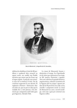 113
10 encesa literària
sibilitat de rehabilitar el títol de fill pre-
dilecte o qualsevol altra actuació en
aquest sentit, em sembla una lloable
iniciativa que entenc que ha d’anar cap
al segon supòsit. A prop de cent seixan-
ta anys de la renúncia al títol, s’ha de
continuar respectant la seva decisió. El
reglament d’honors i distincions obre
una altra via, que no pot ser altra que la
medalla d’or a títol pòstum. Una dis-
tinció que compartiria amb l’altre gran
geni figuerenc, Salvador Dalí.
La ciutat de Monturiol, honors i
distincions al marge, ha d’aprofundir
en els valors que representa el seu insig-
ne fill: justícia, fraternitat i igualtat.
Així com valoritzar la petjada històrica,
arquitectònica, cultural i econòmica de
la Figueres del seu temps i apostar per
dues de les lliçons de la seva vida: avenç
científic i compromís social. La ciutat
de Monturiol no com a record nostàl-
gic, sinó com a guia per construir una
Figueres millor.
Narcís Monturiol. Litografia de N. González.
Joan Armangué Ribas
 
