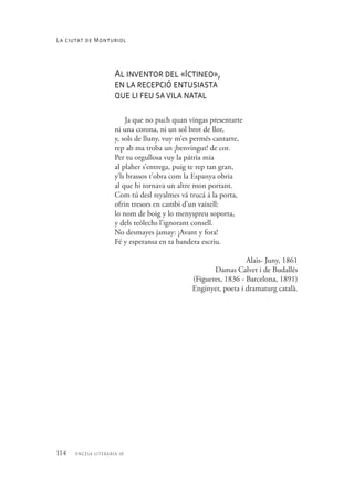 114 encesa literària 10
Al inventor del «Ictineo»,
en la recepció entusiasta
que li feu savila natal
Ja que no puch quan vingas presentarte
ni una corona, ni un sol brot de llor,
y, sols de lluny, vuy m’es permés cantarte,
rep ab ma troba un ¡benvingut! de cor.
Per tu orgullosa vuy la pátria mia
al plaher s’entrega, puig te rep tan gran,
y’ls brassos t’obra com la Espanya obria
al que hi tornava un altre mon portant.
Com tú desl reyalmes vá trucá á la porta,
ofrin tresors en cambi d’un vaixell:
lo nom de boig y lo menyspreu soporta,
y dels teólechs l’ignorant consell.
No desmayes jamay: ¡Avant y fora!
Fé y esperansa en ta bandera escriu.
Alais- Juny, 1861
Damas Calvet i de Budallés
(Figueres, 1836 - Barcelona, 1891)
Enginyer, poeta i dramaturg català.
La ciutat de Monturiol
 