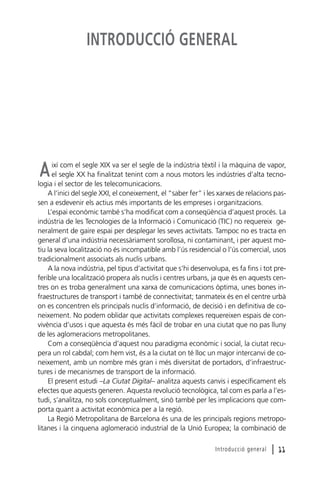 INTRODUCCIÓ GENERAL

ixí com el segle XIX va ser el segle de la indústria tèxtil i la màquina de vapor,
el segle XX ha finalitzat tenint com a nous motors les indústries d’alta tecnologia i el sector de les telecomunicacions.
A l’inici del segle XXI, el coneixement, el “saber fer” i les xarxes de relacions passen a esdevenir els actius més importants de les empreses i organitzacions.
L’espai econòmic també s’ha modificat com a conseqüència d’aquest procés. La
indústria de les Tecnologies de la Informació i Comunicació (TIC) no requereix generalment de gaire espai per desplegar les seves activitats. Tampoc no es tracta en
general d’una indústria necessàriament sorollosa, ni contaminant, i per aquest motiu la seva localització no és incompatible amb l’ús residencial o l’ús comercial, usos
tradicionalment associats als nuclis urbans.
A la nova indústria, pel tipus d’activitat que s’hi desenvolupa, es fa fins i tot preferible una localització propera als nuclis i centres urbans, ja que és en aquests centres on es troba generalment una xarxa de comunicacions òptima, unes bones infraestructures de transport i també de connectivitat; tanmateix és en el centre urbà
on es concentren els principals nuclis d’informació, de decisió i en definitiva de coneixement. No podem oblidar que activitats complexes requereixen espais de convivència d’usos i que aquesta és més fàcil de trobar en una ciutat que no pas lluny
de les aglomeracions metropolitanes.
Com a conseqüència d’aquest nou paradigma econòmic i social, la ciutat recupera un rol cabdal; com hem vist, és a la ciutat on té lloc un major intercanvi de coneixement, amb un nombre més gran i més diversitat de portadors, d’infraestructures i de mecanismes de transport de la informació.
El present estudi –La Ciutat Digital– analitza aquests canvis i específicament els
efectes que aquests generen. Aquesta revolució tecnològica, tal com es parla a l’estudi, s’analitza, no sols conceptualment, sinó també per les implicacions que comporta quant a activitat econòmica per a la regió.
La Regió Metropolitana de Barcelona és una de les principals regions metropolitanes i la cinquena aglomeració industrial de la Unió Europea; la combinació de

A

Introducció general

l 11

 