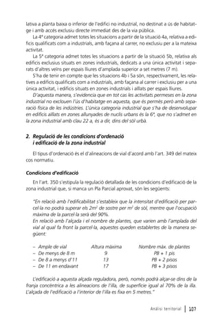 lativa a planta baixa o inferior de l’edifici no industrial, no destinat a ús de habitatge i amb accés exclusiu directe immediat des de la via pública.
La 4ª categoria admet totes les situacions a partir de la situació 4a, relativa a edificis qualificats com a industrials, amb façana al carrer, no exclusiu per a la mateixa
activitat.
La 5ª categoria admet totes les situacions a partir de la situació 5b, relativa als
edificis exclusius situats en zones industrials, dedicats a una única activitat i separats d’altres veïns per espais lliures d’amplada superior a set metres (7 m).
S’ha de tenir en compte que les situacions 4b i 5a són, respectivament, les relatives a edificis qualificats com a industrials, amb façana al carrer i exclusiu per a una
única activitat, i edificis situats en zones industrials i aïllats per espais lliures.
D’aquesta manera, s’evidencia que en tot cas les activitats permeses en la zona
industrial no exclouen l’ús d’habitatge en aquesta, que és permès però amb separació física de les indústries. L’única categoria industrial que s’ha de desenvolupar
en edificis aïllats en zones allunyades de nuclis urbans és la 6ª, que no s’admet en
la zona industrial amb clau 22 a, és a dir, dins del sòl urbà.

2. Regulació de les condicions d’ordenació
i edificació de la zona industrial
El tipus d’ordenació és el d’alineacions de vial d’acord amb l’art. 349 del mateix
cos normatiu.
Condicions d’edificació
En l’art. 350 s’estipula la regulació detallada de les condicions d’edificació de la
zona industrial que, si manca un Pla Parcial aprovat, són les següents:
“En relació amb l’edificabilitat s’estableix que la intensitat d’edificació per parcel·la no podrà superar els 2m2 de sostre per m2 de sòl, mentre que l’ocupació
màxima de la parcel·la serà del 90%.
En relació amb l’alçada i el nombre de plantes, que varien amb l’amplada del
vial al qual fa front la parcel·la, aquestes queden establertes de la manera següent:
–
–
–
–

Ample de vial
De menys de 8 m
De 8 a menys d’11
De 11 en endavant

Altura màxima
9
13
17

Nombre màx. de plantes
PB + 1 pis
PB + 2 pisos
PB + 3 pisos

L’edificació a aquesta alçada reguladora, però, només podrà alçar-se dins de la
franja concèntrica a les alineacions de l’illa, de superfície igual al 70% de la illa.
L’alçada de l’edificació a l’interior de l’illa es fixa en 5 metres.”
Anàlisi territorial

l 107

 