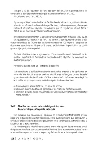 Tant per la via de l’apartat 4 de l’art. 350 com de l’art. 351 es permet alterar les
condicions d’edificació reflectides i que estableix l’esmentat art. 350.
Així, d’acord amb l’art. 350.4,
“quan es justifiqui per la finalitat de facilitar la relocalització de petites indústries
situades en els nuclis urbans de les poblacions, podran aprovar-se plans especials amb els mateixos objectius i condicions que els regulats en els art. 129.4 i
129.5 de les Normes del Pla General Metropolità”,
preceptes que reglamenten la Zona de Desenvolupament Industrial (clau 22.b).
En aquest sentit, l’apartat 4 de l’art. 129 permet la configuració d’unitats d’edificació la longitud de façana dels quals no excedeixi els 100 m per a l’ocupació de
dos o més establiments, i l’apartat 5 preveu explícitament la possibilitat de configurar mitjançant plans especials
“unitats d’edificació per a agrupacions d’empreses l’extensió i ubicació de les
quals es justificarà en funció de la demanda o dels objectius de promoció industrial del sector”.
Per la seva banda, l’art. 351 estableix el següent:
“Les condicions d’edificació establertes en l’article anterior o les aplicables en
virtut del Pla Parcial anterior podran modificar-se mitjançant un Pla Especial
quan circumstàncies justificades d’ubicació industrial o del procés tecnològic ho
aconsellin, sempre que es respectin les següents determinacions:
a) les condicions d’ús establertes en aquesta Secció;
b) el volum màxim d’edificació permès per les regles de l’article anterior, i
c) el mínim d’espais lliures enjardinats o de vegetació previstos en els respectius
Plans Parcials.”

3.4.2. El reflex del model industrial vigent fins avui.
Característiques d’aquesta indústria
L’ús industrial que es considera i es regula en el Pla General Metropolità pressuposa una indústria de caràcter tradicional, en la qual els mitjans que configuren la
seva base productiva incideixen negativament en la sonorització, la tranquil·litat, la
salubritat de la zona i el medi.
De manera que la relació interusos està mesurada a partir de paràmetres propis
d’aquesta naturalesa, com poden ser els Kilowatts. Sota aquests conceptes s’ha estructurat fins aquest moment la lògica reguladora de les activitats productives.
108

l

LA CIUTAT DIGITAL

 