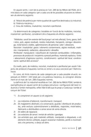 En aquest sentit, i com bé es precisa en l’art. 289 de les NNUU del PGM, els límits bàsics en cada categoria i per a cada una de les possibles situacions es refereixen als elements següents:
a) Relació de potència per metre quadrat de superfície destinada a ús industrial;
b) Potència mecànica, i
c) Grau de molèstia, insalubritat, nocivitat o perillositat.
I la determinació de categories s’estableix en funció de les molèsties, nocivitat,
insalubritat i perillositat, considerant dins d’aquestes els efectes següents:
“Molèsties: soroll (en exterior del local propi i veí més afectat), fums, gasos, bafs
i olors, pols, aigües residuals, residus industrials, transports, càrrega i descàrrega, instal·lacions visibles, aglomeracions de personal, calor i vibracions.
Nocivitat i insalubritat: gasos i elements contaminants, aigües residuals, matèries i manipulació, radiacions, abocaments i deixalles.
Perillositat: manipulació i classificació de materials combustibles i inflamables,
processos de producció i recipients a pressió perillosa, materials explosius, fuites
i abocaments d’agressius químics, condicionants i aptitud del local, condicionants i aptitud dels accessos”.
Els nivells, però, de molèstia, nocivitat, insalubritat o perillositat per assolir l’objectiu de protecció d’aquestes normes es remet a la seva concreció per l’Administració.
En canvi, els límits màxims de cada categoria per a cada possible situació, expressats en KW/m2 i kW totals per a la potència mecànica, es consignen directament en el marc de l’art. 288 d’aquestes normes.
La definició de l’ús industrial recollida en l’art. 280 de les NNUU PGM, també és
exemplificativa en aquest sentit de la pròpia estructura i configuració del teixit industrial a l’àmbit metropolità, reflex fidel d’allò que és propi a Catalunya i també al
conjunt de l’Estat:
“1. Es comprenen en aquest ús els següents:
1r. Les indústries d’obtenció, transformació i transport.
2n. Els magatzems destinats a la conservació, guarda i distribució de productes, amb exclusiu subministrament a detallistes, majoristes, instal·ladors,
fabricants o distribuïdors o sense servei de venta directa.
3r. Els tallers de reparació.
4t. Les estacions de servei i rentat de vehicles i garatges.
5è. Les activitats que, pels materials utilitzats, manipulats o despatxats, o els
elements tècnics utilitzats, puguin ocasionar molèsties, perills o incomoditats a les persones, o danys als béns.
Anàlisi territorial

l 109

 