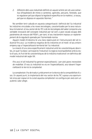 2.

Diferents dels usos industrials definits en aquest article són els usos extractius (d’explotació de mines o canteres), agrícoles, pecuaris, forestals, que
es regularan pel que disposi la legislació específica en la matèria i, si escau,
pel que es disposa en aquestes Normes.”

No semblen tenir cabuda en aquesta categorització i definició de l’ús industrial
les indústries vinculades a les noves tecnologies, caracteritzades per la seva naturalesa immaterial: el nou sector de les TIC o de les tecnologies del saber comporta una
veritable innovació del concepte industrial per tal com a gran escala escapa dels
paràmetres de mesura del PGM i, per tant, el seu tractament imposa un replantejament de la regulació operada per l’esmentada norma.
Aquest model d’indústria té una clara repercussió en l’estructuració del sòl industrial fins avui. La incidència negativa de les indústries en el medi i el seu entorn
empeny cap a l’especialització territorial de l’ús industrial.
La creació d’una zona específicament industrial amb les característiques descrites, en què l’ús bàsic i principal és l’industrial i la regla la incompatibilitat amb la resta d’usos, és fruit de les característiques de la indústria tradicional i en definitiva del
model industrial del segle XX.
Fins avui el sòl industrial ha generat especialització, i per això grans necessitats
de mobilitat. El nou ús industrial no viu en l’especialització, avui davant l’especialització la tesi és la complexitat.
La complexitat s’ha de traduir jurídicament en la tècnica de la compatibilitat d’usos. En aquest punt, la implantació del nou sector de les TIC suposa una oportunitat única per copsar en la ciutat aquesta complexitat i es configura per això com un
autèntic valor afegit.

110

l

LA CIUTAT DIGITAL

 