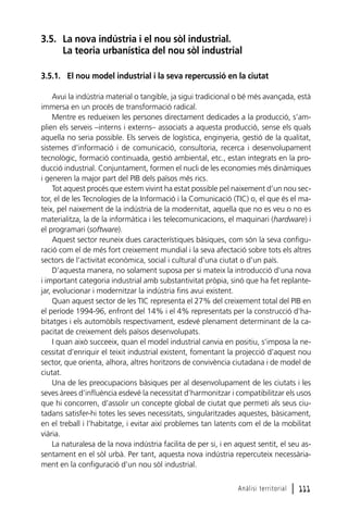3.5. La nova indústria i el nou sòl industrial.
La teoria urbanística del nou sòl industrial
3.5.1. El nou model industrial i la seva repercussió en la ciutat
Avui la indústria material o tangible, ja sigui tradicional o bé més avançada, està
immersa en un procés de transformació radical.
Mentre es redueixen les persones directament dedicades a la producció, s’amplien els serveis –interns i externs– associats a aquesta producció, sense els quals
aquella no seria possible. Els serveis de logística, enginyeria, gestió de la qualitat,
sistemes d’informació i de comunicació, consultoria, recerca i desenvolupament
tecnològic, formació continuada, gestió ambiental, etc., estan integrats en la producció industrial. Conjuntament, formen el nucli de les economies més dinàmiques
i generen la major part del PIB dels països més rics.
Tot aquest procés que estem vivint ha estat possible pel naixement d’un nou sector, el de les Tecnologies de la Informació i la Comunicació (TIC) o, el que és el mateix, pel naixement de la indústria de la modernitat, aquella que no es veu o no es
materialitza, la de la informàtica i les telecomunicacions, el maquinari (hardware) i
el programari (software).
Aquest sector reuneix dues característiques bàsiques, com són la seva configuració com el de més fort creixement mundial i la seva afectació sobre tots els altres
sectors de l’activitat econòmica, social i cultural d’una ciutat o d’un país.
D’aquesta manera, no solament suposa per si mateix la introducció d’una nova
i important categoria industrial amb substantivitat pròpia, sinó que ha fet replantejar, evolucionar i modernitzar la indústria fins avui existent.
Quan aquest sector de les TIC representa el 27% del creixement total del PIB en
el període 1994-96, enfront del 14% i el 4% representats per la construcció d’habitatges i els automòbils respectivament, esdevé plenament determinant de la capacitat de creixement dels països desenvolupats.
I quan això succeeix, quan el model industrial canvia en positiu, s’imposa la necessitat d’enriquir el teixit industrial existent, fomentant la projecció d’aquest nou
sector, que orienta, alhora, altres horitzons de convivència ciutadana i de model de
ciutat.
Una de les preocupacions bàsiques per al desenvolupament de les ciutats i les
seves àrees d’influència esdevé la necessitat d’harmonitzar i compatibilitzar els usos
que hi concorren, d’assolir un concepte global de ciutat que permeti als seus ciutadans satisfer-hi totes les seves necessitats, singularitzades aquestes, bàsicament,
en el treball i l’habitatge, i evitar així problemes tan latents com el de la mobilitat
viària.
La naturalesa de la nova indústria facilita de per si, i en aquest sentit, el seu assentament en el sòl urbà. Per tant, aquesta nova indústria repercuteix necessàriament en la configuració d’un nou sòl industrial.
Anàlisi territorial

l 111

 