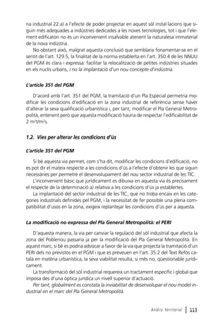 na industrial 22.a) a l’efecte de poder projectar en aquest sòl instal·lacions que siguin més adequades a indústries dedicades a les noves tecnologies, tot i que l’element edificatori no és un inconvenient insalvable atenent la naturalesa immaterial
de la nova indústria.
No obstant això, malgrat aquesta conclusió que semblaria fonamentar-se en el
sentit de l’art. 129.5, la finalitat de la norma establerta en l’art. 350.4 de les NNUU
del PGM és clara i expressa: facilitar la relocalització de petites indústries situades
en els nuclis urbans, i no la implantació d’un nou concepte d’indústria.
L’article 351 del PGM
D’acord amb l’art. 351 del PGM, la tramitació d’un Pla Especial permetria modificar les condicions d’edificació en la zona industrial de referència sense haver
d’alterar la seva qualificació urbanística i, per tant, modificar el Pla General Metropolità, entenent però que aquesta modificació hauria de respectar l’edificabilitat de
2 m2t/m2s.

1.2. Vies per alterar les condicions d’ús
L’article 351 del PGM
Si bé aquesta via permet, com s’ha dit, modificar les condicions d’edificació, no
es pot dir el mateix respecte a les condicions d’ús a l’efecte d’obtenir les que siguin
necessàries per permetre el desenvolupament del nou sector industrial de les TIC.
L’inconvenient bàsic que jurídicament es dibuixa en aquesta via és precisament
el respecte de la determinació a) relativa a les condicions d’ús ja establertes.
La implantació del sector industrial de les TIC, que no troba encaix en les categories industrials definides pel PGM, i la necessitat de fer possible una plena compatibilitat d’usos en la zona, exigeix replantejar les condicions d’ús per a aquesta.
La modificació no expressa del Pla General Metropolità: el PERI
D’aquesta manera, la via per canviar la regulació del sòl industrial que afecta la
zona del Poblenou passaria ja per la modificació del Pla General Metropolità. En
aquest marc, si bé es podria advocar a favor de la via que projecta la tramitació d’un
PERI dels no previstos en el PGM i que es preveuen en l’art. 35.2 del Text Refós català en matèria urbanística, la seva viabilitat resulta, si més no, qüestionable jurídicament.
La transformació del sòl industrial requereix un tractament específic i global que
imposa des d’una òptica jurídica un nivell superior d’actuació.
Per tant, globalment es constata la inviabilitat de desenvolupar el nou model industrial en el marc del Pla General Metropolità.

Anàlisi territorial

l 113

 