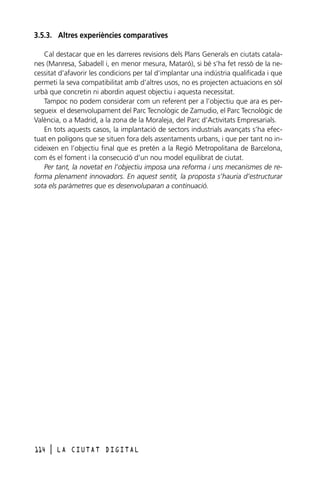 3.5.3. Altres experiències comparatives
Cal destacar que en les darreres revisions dels Plans Generals en ciutats catalanes (Manresa, Sabadell i, en menor mesura, Mataró), si bé s’ha fet ressò de la necessitat d’afavorir les condicions per tal d’implantar una indústria qualificada i que
permeti la seva compatibilitat amb d’altres usos, no es projecten actuacions en sòl
urbà que concretin ni abordin aquest objectiu i aquesta necessitat.
Tampoc no podem considerar com un referent per a l’objectiu que ara es persegueix el desenvolupament del Parc Tecnològic de Zamudio, el Parc Tecnològic de
València, o a Madrid, a la zona de la Moraleja, del Parc d’Activitats Empresarials.
En tots aquests casos, la implantació de sectors industrials avançats s’ha efectuat en polígons que se situen fora dels assentaments urbans, i que per tant no incideixen en l’objectiu final que es pretén a la Regió Metropolitana de Barcelona,
com és el foment i la consecució d’un nou model equilibrat de ciutat.
Per tant, la novetat en l’objectiu imposa una reforma i uns mecanismes de reforma plenament innovadors. En aquest sentit, la proposta s’hauria d’estructurar
sota els paràmetres que es desenvoluparan a continuació.

114

l

LA CIUTAT DIGITAL

 