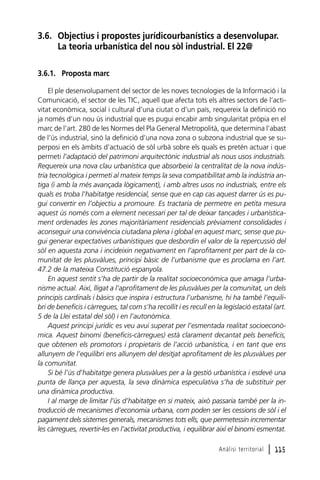 3.6. Objectius i propostes jurídicourbanístics a desenvolupar.
La teoria urbanística del nou sòl industrial. El 22@
3.6.1. Proposta marc
El ple desenvolupament del sector de les noves tecnologies de la Informació i la
Comunicació, el sector de les TIC, aquell que afecta tots els altres sectors de l’activitat econòmica, social i cultural d’una ciutat o d’un país, requereix la definició no
ja només d’un nou ús industrial que es pugui encabir amb singularitat pròpia en el
marc de l’art. 280 de les Normes del Pla General Metropolità, que determina l’abast
de l’ús industrial, sinó la definició d’una nova zona o subzona industrial que se superposi en els àmbits d’actuació de sòl urbà sobre els quals es pretén actuar i que
permeti l’adaptació del patrimoni arquitectònic industrial als nous usos industrials.
Requereix una nova clau urbanística que absorbeixi la centralitat de la nova indústria tecnològica i permeti al mateix temps la seva compatibilitat amb la indústria antiga (i amb la més avançada lògicament), i amb altres usos no industrials, entre els
quals es troba l’habitatge residencial, sense que en cap cas aquest darrer ús es pugui convertir en l’objectiu a promoure. Es tractaria de permetre en petita mesura
aquest ús només com a element necessari per tal de deixar tancades i urbanísticament ordenades les zones majoritàriament residencials prèviament consolidades i
aconseguir una convivència ciutadana plena i global en aquest marc, sense que pugui generar expectatives urbanístiques que desbordin el valor de la repercussió del
sòl en aquesta zona i incideixin negativament en l’aprofitament per part de la comunitat de les plusvàlues, principi bàsic de l’urbanisme que es proclama en l’art.
47.2 de la mateixa Constitució espanyola.
En aquest sentit s’ha de partir de la realitat socioeconòmica que amaga l’urbanisme actual. Així, lligat a l’aprofitament de les plusvàlues per la comunitat, un dels
principis cardinals i bàsics que inspira i estructura l’urbanisme, hi ha també l’equilibri de beneficis i càrregues, tal com s’ha recollit i es recull en la legislació estatal (art.
5 de la Llei estatal del sòl) i en l’autonòmica.
Aquest principi jurídic es veu avui superat per l’esmentada realitat socioeconòmica. Aquest binomi (beneficis-càrregues) està clarament decantat pels beneficis,
que obtenen els promotors i propietaris de l’acció urbanística, i en tant que ens
allunyem de l’equilibri ens allunyem del desitjat aprofitament de les plusvàlues per
la comunitat.
Si bé l’ús d’habitatge genera plusvàlues per a la gestió urbanística i esdevé una
punta de llança per aquesta, la seva dinàmica especulativa s’ha de substituir per
una dinàmica productiva.
I al marge de limitar l’ús d’habitatge en si mateix, això passaria també per la introducció de mecanismes d’economia urbana, com poden ser les cessions de sòl i el
pagament dels sistemes generals, mecanismes tots ells, que permetessin incrementar
les càrregues, revertir-les en l’activitat productiva, i equilibrar així el binomi esmentat.
Anàlisi territorial

l 115

 