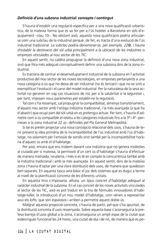 Definició d’una subzona industrial: concepte i contingut
S’hauria d’establir una regulació específica per a una nova qualificació urbanística, de la mateixa forma que es va fer per a l’ús hoteler a Barcelona en sòls d’equipament –clau 10–. No obstant això, aquesta nova qualificació podria articularse com una subclau de la industrial perquè, de fet, es tracta d’una evolució de l’ús
industrial tradicional. La subclau podria denominar-se, per exemple, 22@, i hauria
d’establir la destinació del sòl urbà principalment a la ubicació de les indústries o
empreses vinculades al nou sector de les TIC.
En aquest sentit, no caldria propugnar la definició d’una nova zona industrial,
sinó que fóra més adequat conceptualment definir una subzona dins de la zona industrial.
Es tractaria de centrar el desenvolupament industrial de la subzona en l’activitat
productiva del nou sector de les noves tecnologies, en empreses pertanyents a una
nova categoria o ús que no deixa de ser industrial (no és terciari) i que no ve sinó a
exemplificar l’evolució i el canvi del model industrial. Per la naturalesa de la seva activitat no generen en cap cas situacions de risc per a la salubritat o la seguretat i,
per tant, imposen nous paràmetres per establir-ne la regulació.
Tal com s’ha ressenyat, cal propugnar la compatibilitat, almenys transitòriament,
d’aquest nou sector amb l’antiga indústria tradicional, i la més avançada (a què ha
d’abastir) que ocupi part del sòl urbà on es pretengui actuar. Per tant, s’hauria d’admetre com a ús compatible el relatiu a les categories industrials fins a la 3ª i 4ª –permeses a la zona industrial 22 a)– definides pel Pla General Metropolità.
Si bé es pretén projectar una nova concepció relacional dels usos, s’hauria de tenir present la idea primària de la incompatibilitat de l’ús industrial amb l’ús d’habitatge, no solament per l’emissió de sorolls sinó també per la incompatibilitat horària d’aquest ús amb el d’habitatge.
Per això, encara que ens trobem davant una indústria que no genera molèsties
al ciutadà per si mateixa, la permissió d’un cert ús d’habitatge s’hauria d’efectuar
de manera matisada, no plena, i més si es té en compte la concurrència també amb
la indústria tradicional i amb la més avançada. En aquest sentit, dins de la mateixa
zona s’hauria d’optar per una clara distribució dels usos, de manera que quedessin
ben separats. En aquesta tasca serà bàsic el joc dels sistemes que es dugui a terme
al nivell de la planificació concreta de les diferents unitats.
En aquesta línia s’imposaria, alhora, un tipus concret d’habitatge adequat al
caràcter industrial de la subzona. En el cas concret de les noves activitats vinculades
al sector de les TIC, això es pot traduir en la tria de fórmules innovadores d’habitatge-taller, la introducció d’un nou model d’habitatge, com vénen a representar
avui els lofts, que són espaiosos i arriben a permetre aquest doble ús.
Malgrat aquesta projecció concreta, s’hauria de partir, pel que s’ha apuntat, de
la distribució concreta d’usos ressenyada. Sobre aquesta base s’aconseguiria la pretesa barreja d’usos global a la zona, s’aconseguiria un ampli espai de la ciutat que
esdevingués funcional les 24 hores, una ciutat de dia i de nit, de manera que es po116

l

LA CIUTAT DIGITAL

 