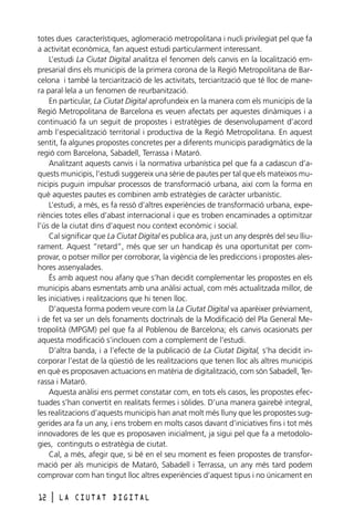 totes dues característiques, aglomeració metropolitana i nucli privilegiat pel que fa
a activitat econòmica, fan aquest estudi particularment interessant.
L’estudi La Ciutat Digital analitza el fenomen dels canvis en la localització empresarial dins els municipis de la primera corona de la Regió Metropolitana de Barcelona i també la terciarització de les activitats, terciarització que té lloc de manera paral·lela a un fenomen de reurbanització.
En particular, La Ciutat Digital aprofundeix en la manera com els municipis de la
Regió Metropolitana de Barcelona es veuen afectats per aquestes dinàmiques i a
continuació fa un seguit de propostes i estratègies de desenvolupament d’acord
amb l’especialització territorial i productiva de la Regió Metropolitana. En aquest
sentit, fa algunes propostes concretes per a diferents municipis paradigmàtics de la
regió com Barcelona, Sabadell, Terrassa i Mataró.
Analitzant aquests canvis i la normativa urbanística pel que fa a cadascun d’aquests municipis, l’estudi suggereix una sèrie de pautes per tal que els mateixos municipis puguin impulsar processos de transformació urbana, així com la forma en
què aquestes pautes es combinen amb estratègies de caràcter urbanístic.
L’estudi, a més, es fa ressò d’altres experiències de transformació urbana, experiències totes elles d’abast internacional i que es troben encaminades a optimitzar
l’ús de la ciutat dins d’aquest nou context econòmic i social.
Cal significar que La Ciutat Digital es publica ara, just un any després del seu lliurament. Aquest “retard”, més que ser un handicap és una oportunitat per comprovar, o potser millor per corroborar, la vigència de les prediccions i propostes aleshores assenyalades.
És amb aquest nou afany que s’han decidit complementar les propostes en els
municipis abans esmentats amb una anàlisi actual, com més actualitzada millor, de
les iniciatives i realitzacions que hi tenen lloc.
D’aquesta forma podem veure com la La Ciutat Digital va aparèixer prèviament,
i de fet va ser un dels fonaments doctrinals de la Modificació del Pla General Metropolità (MPGM) pel que fa al Poblenou de Barcelona; els canvis ocasionats per
aquesta modificació s’inclouen com a complement de l’estudi.
D’altra banda, i a l’efecte de la publicació de La Ciutat Digital, s’ha decidit incorporar l’estat de la qüestió de les realitzacions que tenen lloc als altres municipis
en què es proposaven actuacions en matèria de digitalització, com són Sabadell, Terrassa i Mataró.
Aquesta anàlisi ens permet constatar com, en tots els casos, les propostes efectuades s’han convertit en realitats fermes i sòlides. D’una manera gairebé integral,
les realitzacions d’aquests municipis han anat molt més lluny que les propostes suggerides ara fa un any, i ens trobem en molts casos davant d’iniciatives fins i tot més
innovadores de les que es proposaven inicialment, ja sigui pel que fa a metodologies, continguts o estratègia de ciutat.
Cal, a més, afegir que, si bé en el seu moment es feien propostes de transformació per als municipis de Mataró, Sabadell i Terrassa, un any més tard podem
comprovar com han tingut lloc altres experiències d’aquest tipus i no únicament en
12

l

LA CIUTAT DIGITAL

 