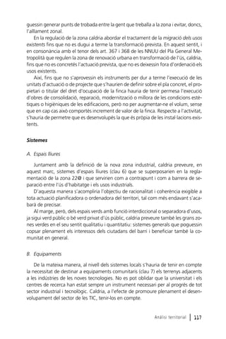 guessin generar punts de trobada entre la gent que treballa a la zona i evitar, doncs,
l’aïllament zonal.
En la regulació de la zona caldria abordar el tractament de la migració dels usos
existents fins que no es dugui a terme la transformació prevista. En aquest sentit, i
en consonància amb el tenor dels art. 367 i 368 de les NNUU del Pla General Metropolità que regulen la zona de renovació urbana en transformació de l’ús, caldria,
fins que no es concretés l’actuació prevista, que no es deixessin fora d’ordenació els
usos existents.
Així, fins que no s’aprovessin els instruments per dur a terme l’execució de les
unitats d’actuació o de projecte que s’haurien de definir sobre el pla concret, el propietari o titular del dret d’ocupació de la finca hauria de tenir permesa l’execució
d’obres de consolidació, reparació, modernització o millora de les condicions estètiques o higièniques de les edificacions, però no per augmentar-ne el volum, sense
que en cap cas això comportés increment de valor de la finca. Respecte a l’activitat,
s’hauria de permetre que es desenvolupés la que és pròpia de les instal·lacions existents.
Sistemes
A. Espais lliures
Juntament amb la definició de la nova zona industrial, caldria preveure, en
aquest marc, sistemes d’espais lliures (clau 6) que se superposarien en la reglamentació de la zona 22@ i que servirien com a contrapunt i com a barrera de separació entre l’ús d’habitatge i els usos industrials.
D’aquesta manera s’acompliria l’objectiu de racionalitat i coherència exigible a
tota actuació planificadora o ordenadora del territori, tal com més endavant s’acabarà de precisar.
Al marge, però, dels espais verds amb funció interdiccional o separadora d’usos,
ja sigui verd públic o bé verd privat d’ús públic, caldria preveure també les grans zones verdes en el seu sentit qualitatiu i quantitatiu: sistemes generals que poguessin
copsar plenament els interessos dels ciutadans del barri i beneficiar també la comunitat en general.
B. Equipaments
De la mateixa manera, al nivell dels sistemes locals s’hauria de tenir en compte
la necessitat de destinar a equipaments comunitaris (clau 7) els terrenys adjacents
a les indústries de les noves tecnologies. No es pot oblidar que la universitat i els
centres de recerca han estat sempre un instrument necessari per al progrés de tot
sector industrial i tecnològic. Caldria, a l’efecte de promoure plenament el desenvolupament del sector de les TIC, tenir-los en compte.

Anàlisi territorial

l 117

 