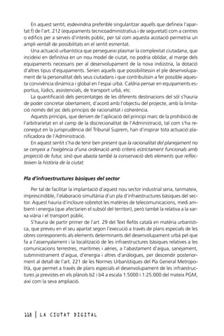 En aquest sentit, esdevindria preferible singularitzar aquells que defineix l’apartat f) de l’art. 212 (equipaments tecnicoadministratius i de seguretat) com a centres
o edificis per a serveis d’interès públic, per tal com aquesta acotació permetria un
ampli ventall de possibilitats en el sentit esmentat.
Una actuació urbanística que persegueixi plasmar la complexitat ciutadana, que
incideixi en definitiva en un nou model de ciutat, no podria oblidar, al marge dels
equipaments necessaris per al desenvolupament de la nova indústria, la dotació
d’altres tipus d’equipaments. Serien aquells que possibilitessin el ple desenvolupament de la personalitat dels seus ciutadans i que contribuïssin a fer possible aquesta convivència dinàmica i global en l’espai urbà. Caldria pensar en equipaments esportius, lúdics, assistencials, de transport urbà, etc.
La quantificació dels percentatges de les diferents destinacions del sòl s’hauria
de poder concretar obertament, d’acord amb l’objectiu del projecte, amb la limitació només del joc dels principis de racionalitat i coherència.
Aquests principis, que deriven de l’aplicació del principi marc de la prohibició de
l’arbitrarietat en el camp de la discrecionalitat de l’Administració, tal com s’ha reconegut en la jurisprudència del Tribunal Suprem, han d’inspirar tota actuació planificadora de l’Administració.
En aquest sentit s’ha de tenir ben present que la racionalitat del planejament no
se cenyeix a l’exigència d’una ordenació amb criteris estrictament funcionals amb
projecció de futur, sinó que abasta també la conservació dels elements que reflecteixen la història de la ciutat.
Pla d’infraestructures bàsiques del sector
Per tal de facilitar la implantació d’aquest nou sector industrial seria, tanmateix,
imprescindible, l’elaboració simultània d’un pla d’infraestructures bàsiques del sector. Aquest hauria d’incloure sobretot les matèries de telecomunicacions, medi ambient i energia (que afectarien el subsòl del territori), però també la relativa a la xarxa viària i el transport públic.
S’hauria de partir primer de l’art. 29 del Text Refós català en matèria urbanística, que preveu en el seu apartat segon l’execució a través de plans especials de les
obres corresponents als elements determinants del desenvolupament urbà pel que
fa a l’assenyalament i la localització de les infraestructures bàsiques relatives a les
comunicacions terrestres, marítimes i aèries, a l’abastament d’aigua, sanejament,
subministrament d’aigua, d’energia i altres d’anàlogues, per descendir posteriorment al detall de l’art. 221 de les Normes Urbanístiques del Pla General Metropolità, que permet a través de plans especials el desenvolupament de les infraestructures ja previstes en els plànols b2 i b4 a escala 1:5000 i 1:25.000 del mateix PGM,
així com la seva ampliació.

118

l

LA CIUTAT DIGITAL

 