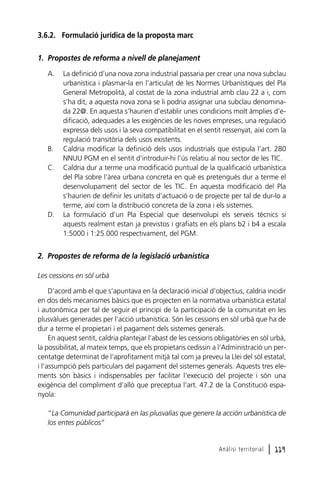 3.6.2. Formulació jurídica de la proposta marc
1. Propostes de reforma a nivell de planejament
A.

B.
C.

D.

La definició d’una nova zona industrial passaria per crear una nova subclau
urbanística i plasmar-la en l’articulat de les Normes Urbanístiques del Pla
General Metropolità, al costat de la zona industrial amb clau 22 a i, com
s’ha dit, a aquesta nova zona se li podria assignar una subclau denominada 22@. En aquesta s’haurien d’establir unes condicions molt àmplies d’edificació, adequades a les exigències de les noves empreses, una regulació
expressa dels usos i la seva compatibilitat en el sentit ressenyat, així com la
regulació transitòria dels usos existents.
Caldria modificar la definició dels usos industrials que estipula l’art. 280
NNUU PGM en el sentit d’introduir-hi l’ús relatiu al nou sector de les TIC.
Caldria dur a terme una modificació puntual de la qualificació urbanística
del Pla sobre l’àrea urbana concreta en què es pretengués dur a terme el
desenvolupament del sector de les TIC. En aquesta modificació del Pla
s’haurien de definir les unitats d’actuació o de projecte per tal de dur-lo a
terme, així com la distribució concreta de la zona i els sistemes.
La formulació d’un Pla Especial que desenvolupi els serveis tècnics si
aquests realment estan ja previstos i grafiats en els plans b2 i b4 a escala
1:5000 i 1:25.000 respectivament, del PGM.

2. Propostes de reforma de la legislació urbanística
Les cessions en sòl urbà
D’acord amb el que s’apuntava en la declaració inicial d’objectius, caldria incidir
en dos dels mecanismes bàsics que es projecten en la normativa urbanística estatal
i autonòmica per tal de seguir el principi de la participació de la comunitat en les
plusvàlues generades per l’acció urbanística. Són les cessions en sòl urbà que ha de
dur a terme el propietari i el pagament dels sistemes generals.
En aquest sentit, caldria plantejar l’abast de les cessions obligatòries en sòl urbà,
la possibilitat, al mateix temps, que els propietaris cedissin a l’Administració un percentatge determinat de l’aprofitament mitjà tal com ja preveu la Llei del sòl estatal,
i l’assumpció pels particulars del pagament del sistemes generals. Aquests tres elements són bàsics i indispensables per facilitar l’execució del projecte i són una
exigència del compliment d’allò que preceptua l’art. 47.2 de la Constitució espanyola:
“La Comunidad participará en las plusvalías que genere la acción urbanística de
los entes públicos”

Anàlisi territorial

l 119

 