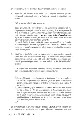 En aquest sentit, caldria promoure dues reformes legislatives concretes:
A.

Modificar l’art. 120 del Decret 1/1990, de 12 de juliol, pel qual s’aprova la
refosa dels textos legals vigents a Catalunya en matèria urbanística i que
explicita:
“ Els propietaris del sòl urbà hauran de:
Cedir gratuïtament i obligatòriament als ajuntaments respectius els terrenys que, reservats pels plans d’urbanisme, ja estiguin al servei general de
tota la població, o al servei del districte, polígon o unitat d’actuació, estiguin destinats a jardins, places i centres docents i assistencials quan
aquests sòls vinguin reservats pels plans en el marc d’una unitat d’actuació
delimitats expressament en el planejament”.
Per tal de facilitar la implantació dels equipaments qualificats amb la clau
7, tal com es puntualitza en la proposta marc, s’imposaria l’ampliació d’aquest estret ventall de cessions de sòl per a la seva destinació a altres centres d’interès públic.

B.

Modificar el Text Refós català en matèria urbanística per tal de preveure la
cessió del 10% de l’aprofitament mitjà, i el planejament pels propietaris
dels sistemes generals, en sòl urbà amb urbanització no consolidada, definint el que s’entén per aquest concepte en l’art. 14.2.c de la Llei del sòl
estatal:
“Los propietarios de terrenos de suelo urbano que carezcan de urbanización consolidada deberán asumir los siguientes deberes:
...
b) Ceder obligatoria y gratuitamente a la Administración todo el suelo necesario para la ejecución de los sistemas generales que el planeamiento
general, en su caso, incluya en el ámbito correspondiente, a efectos de
su gestión.
c) Ceder obligatoria y gratuitamente a la Administración actuante el suelo
correspondiente al 10% del aprovechamiento del correspondiente ámbito; este porcentaje, que tiene caràcter de màximo, podrá ser reducido
por la legislación urbanística. Asimismo esta legislación podrá reducir la
participación de la Administración actuante en las cargas de urbanización que correspondan a dicho suelo.
....”

De la interpretació sistemàtica d’aquest precepte (apartats primer i segon), que
regula els deures dels propietaris de terrenys en sòl urbà consolidat per la urbanit120

l

LA CIUTAT DIGITAL

 