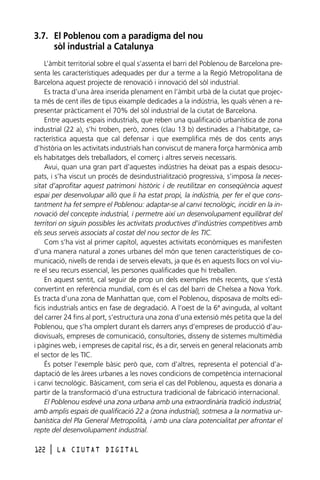 3.7. El Poblenou com a paradigma del nou
sòl industrial a Catalunya
L’àmbit territorial sobre el qual s’assenta el barri del Poblenou de Barcelona presenta les característiques adequades per dur a terme a la Regió Metropolitana de
Barcelona aquest projecte de renovació i innovació del sòl industrial.
Es tracta d’una àrea inserida plenament en l’àmbit urbà de la ciutat que projecta més de cent illes de tipus eixample dedicades a la indústria, les quals vénen a representar pràcticament el 70% del sòl industrial de la ciutat de Barcelona.
Entre aquests espais industrials, que reben una qualificació urbanística de zona
industrial (22 a), s’hi troben, però, zones (clau 13 b) destinades a l’habitatge, característica aquesta que cal defensar i que exemplifica més de dos cents anys
d’història on les activitats industrials han conviscut de manera força harmònica amb
els habitatges dels treballadors, el comerç i altres serveis necessaris.
Avui, quan una gran part d’aquestes indústries ha deixat pas a espais desocupats, i s’ha viscut un procés de desindustrialització progressiva, s’imposa la necessitat d’aprofitar aquest patrimoni històric i de reutilitzar en conseqüència aquest
espai per desenvolupar allò que li ha estat propi, la indústria, per fer el que constantment ha fet sempre el Poblenou: adaptar-se al canvi tecnològic, incidir en la innovació del concepte industrial, i permetre així un desenvolupament equilibrat del
territori on siguin possibles les activitats productives d’indústries competitives amb
els seus serveis associats al costat del nou sector de les TIC.
Com s’ha vist al primer capítol, aquestes activitats econòmiques es manifesten
d’una manera natural a zones urbanes del món que tenen característiques de comunicació, nivells de renda i de serveis elevats, ja que és en aquests llocs on vol viure el seu recurs essencial, les persones qualificades que hi treballen.
En aquest sentit, cal seguir de prop un dels exemples més recents, que s’està
convertint en referència mundial, com és el cas del barri de Chelsea a Nova York.
Es tracta d’una zona de Manhattan que, com el Poblenou, disposava de molts edificis industrials antics en fase de degradació. A l’oest de la 6ª avinguda, al voltant
del carrer 24 fins al port, s’estructura una zona d’una extensió més petita que la del
Poblenou, que s’ha omplert durant els darrers anys d’empreses de producció d’audiovisuals, empreses de comunicació, consultories, disseny de sistemes multimèdia
i pàgines web, i empreses de capital risc, és a dir, serveis en general relacionats amb
el sector de les TIC.
És potser l’exemple bàsic però que, com d’altres, representa el potencial d’adaptació de les àrees urbanes a les noves condicions de competència internacional
i canvi tecnològic. Bàsicament, com seria el cas del Poblenou, aquesta es donaria a
partir de la transformació d’una estructura tradicional de fabricació internacional.
El Poblenou esdevé una zona urbana amb una extraordinària tradició industrial,
amb amplis espais de qualificació 22 a (zona industrial), sotmesa a la normativa urbanística del Pla General Metropolità, i amb una clara potencialitat per afrontar el
repte del desenvolupament industrial.
122

l

LA CIUTAT DIGITAL

 