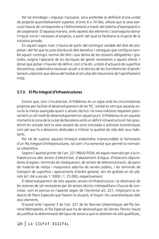Per tal d’endegar i impulsar l’actuació, seria preferible la definició d’una unitat
de projecte quantitativament superior, d’unes 6 o 10 illes, alhora que la seva execució hauria de correspondre a l’Administració a través del sistema d’expropiació o
de cooperació. D’aquesta manera, amb aquests dos elements s’aconseguiria donar
l’impuls inicial i necessari al projecte, a partir del qual es facilitaria la irrupció de la
iniciativa privada.
En aquest segon marc s’hauria de partir del contingut variable del dret de propietat i del fet que la justa distribució dels beneficis i càrregues que configura també aquest contingut normal del dret i que deriva de les cessions obligatòries i gratuïtes, exigiria l’aplicació de les tècniques de gestió necessàries a aquest efecte. I
donat que potser s’haurien de definir, com s’ha dit, unitats d’actuació de superfície
discontínua, esdevindria necessari acudir a la tècnica de les transferències d’aprofitament urbanístic que deriva del trasllat al sòl urbà del mecanisme de l’aprofitament
mitjà.

3.7.3. El Pla Integral d’Infraestructures
Encara que, com s’ha precisat, el Poblenou és un espai amb les circumstàncies
propicies per facilitar el desenvolupament de les TIC, també és cert que aquesta zona és la menys avançada quant a serveis tècnics i la nova indústria requereix precisament un alt nivell de desenvolupament en aquest punt. El Poblenou és en aquests
moments la zona de la ciutat de Barcelona amb un dèficit infraestructural més greu,
tenint en compte tant la seva vessant de zona vinculada a activitats econòmiques
com pel que fa a dotacions dedicades a millorar la qualitat de vida dels seus habitants.
Per tal de superar aquesta limitació esdevindria imprescindible la formulació
d’un Pla Integral d’Infraestructures, tal com s’ha esmentat que permet la normativa urbanística.
Segons l’apartat primer de l’art. 221 NNUU PGM, els espais reservats per a la infraestructura dels serveis d’electricitat, d’abastament d’aigua, d’estacions depuradores d’aigües i terminals de clavegueram; de serveis de telecomunicació, de parcs
de material de neteja i maquinària adscrita als serveis públics, i les terminals de
transport de superfície i aparcaments d’àmbit general, són els grafiats en els plànols b2 i b4 a escala 1: 5000 i 1: 25.000, respectivament.
El desenvolupament de tots aquests serveis d’infraestructura i la destinació de
les reserves de sòl necessàries per als serveis tècnics metropolitans s’hauria de concretar, com es precisa en l’apartat segon de l’esmentat art. 221, mitjançant la redacció de Plans Especials que fixessin la situació, el traçat i les característiques dels
seus elements.
D’acord amb l’apartat 3 de l’art. 221 de les Normes Urbanístiques del Pla General Metropolità, el Pla Especial que ha de desenvolupar els Serveis Tècnics haurà
de justificar la determinació del tipus de servei a què es destinen els sòls qualificats,
124

l

LA CIUTAT DIGITAL

 