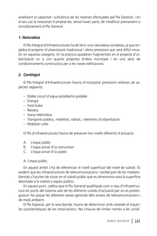 analitzant la capacitat i suficiència de les reserves efectuades pel Pla General, i en
el seu cas la necessitat d’ampliar-les, sense haver, però, de modificar prèviament o
simultàniament el Pla General.

1. Naturalesa
El Pla Integral d’Infraestructures ha de tenir una naturalesa complexa, ja que engloba el projecte d’urbanització tradicional i altres previsions que serà difícil encabir en aquesta categoria. En la pràctica quedaran fragmentats en el projecte d’urbanització un o uns quants projectes d’obra municipal i en una sèrie de
condicionaments constructius per a les noves edificacions.

2. Contingut
El Pla Integral d’Infraestructures hauria d’incorporar previsions relatives als aspectes següents:
–
–
–
–
–
–
–

Doble circuit d’aigua potable/no potable
Energia
Fred /calor
Residus
Xarxa telemàtica
Transports públics, mobilitat, vialitat, i elements d’urbanització
Mobiliari urbà

El Pla d’infraestructures hauria de preveure tres nivells diferents d’actuació:
A.
B.
C.

L’espai públic
L’espai privat d’ús comunitari
L’espai privat d’ús públic

A. L’espai públic
En aquest àmbit s’ha de diferenciar el nivell superficial del nivell de subsòl. És
evident que les infraestructures de telecomunicacions i també part de les mediambientals s’haurien de situar en el subsòl públic que es dimensiona sota la superfície
destinada a la vialitat o espais públics.
En aquest punt, caldria que el Pla General qualifiqués com a clau d’infraestructura els punts del sistema viari de les diferents unitats d’actuació per on es pretenguessin fer passar les diferents xarxes generals dels serveis de telecomunicacions i
de medi ambient.
El Pla Especial, per la seva banda, hauria de determinar amb claredat el traçat i
les característiques de les instal·lacions. No s’hauria de limitar només a les condiAnàlisi territorial

l 125

 