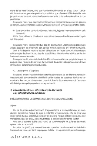 cions de les instal·lacions, sinó que hauria d’incidir també en el seu traçat i ubicació, la qual cosa suposaria aprofitar la possibilitat que ofereix el PGM d’establir, mitjançant un pla especial, respecte d’aquests elements, criteris de racionalització i organització.
En aquest marc, fóra essencialment important programar i executar les galeries
de serveis, que permetessin la convivència de diferents serveis en un mateix espai.
B. Espai privat d’ús comunitari (terrats, baixants, façanes i elements comuns dels
soterranis)
El Pla Especial hauria d’esdevenir especialment nou en l’àmbit comunitari o privat d’ús públic.
En aquest marc, caldria introduir des del planejament urbanístic obligacions en
aquest espai per als propietaris dels edificis industrials situats en l’àmbit d’actuació.
Així, el Pla Especial hauria d’establir obligacions en l’espai comunitari que fossin
suficients per facilitar l’accés, des del subsòl fins a l’interior dels edificis, de les infraestructures esmentades.
En aquest sentit, els estatuts de les diferents comunitats de propietaris que es
puguin crear haurien de preveure l’assumpció d’aquestes obligacions que derivin
directament del planejament urbanístic.
C. L’espai privat d’ús públic
En aquest àmbit s’haurien de concretar les connexions de les diferents xarxes infraestructurals que arribessin a l’edifici i també l’accés als possibles edificis no comunitaris. Per tant, el planejament urbanístic hauria de preveure també l’assumpció d’obligacions pels propietaris en aquest sentit.

3. Interrelació entre els diferents nivells d’actuació
i les infraestructures a instal·lar
INFRAESTRUCTURES MEDIAMBIENTALS I DE TELECOMUNICACIONS
Aigua
Per tal de poder reduir l’aportació d’aigua externa al territori i laminar les inundacions tot retenint l’aigua de pluja o evitant la seva depuració, s’ha de crear una
doble xarxa d’aigua separativa: una per on discorre l’aigua potable i una altra que
transporta aigua de pluja, aigua reutilitzada o aigua d’aqüífer sense tractar.
Una part d’aquesta doble xarxa haurà de transcórrer per les galeries de serveis
que es creïn en el subsòl.
La unitat de gestió que es considera més operativa per al manteniment de la infraestructura, i que, per tant, es proposa, és l’illa, i en aquest sentit, entre les obliga126

l

LA CIUTAT DIGITAL

 