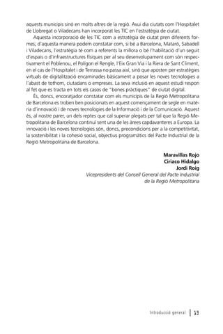 aquests municipis sinó en molts altres de la regió. Avui dia ciutats com l’Hospitalet
de Llobregat o Viladecans han incorporat les TIC en l’estratègia de ciutat.
Aquesta incorporació de les TIC com a estratègia de ciutat pren diferents formes; d’aquesta manera podem constatar com, si bé a Barcelona, Mataró, Sabadell
i Viladecans, l’estratègia té com a referents la millora o bé l’habilitació d’un seguit
d’espais o d’infraestructures físiques per al seu desenvolupament com són respectivament el Poblenou, el Polígon el Rengle, l’Eix Gran Via i la Riera de Sant Climent,
en el cas de l’Hospitalet i de Terrassa no passa així, sinó que aposten per estratègies
virtuals de digitalització encaminades bàsicament a posar les noves tecnologies a
l’abast de tothom, ciutadans o empreses. La seva inclusió en aquest estudi respon
al fet que es tracta en tots els casos de “bones pràctiques” de ciutat digital.
És, doncs, encoratjador constatar com els municipis de la Regió Metropolitana
de Barcelona es troben ben posicionats en aquest començament de segle en matèria d’innovació i de noves tecnologies de la Informació i de la Comunicació. Aquest
és, al nostre parer, un dels reptes que cal superar plegats per tal que la Regió Metropolitana de Barcelona continuï sent una de les àrees capdavanteres a Europa. La
innovació i les noves tecnologies són, doncs, precondicions per a la competitivitat,
la sostenibilitat i la cohesió social, objectius programàtics del Pacte Industrial de la
Regió Metropolitana de Barcelona.
Maravillas Rojo
Ciriaco Hidalgo
Jordi Roig
Vicepresidents del Consell General del Pacte Industrial
de la Regió Metropolitana

Introducció general

l 13

 