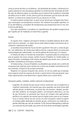 cients al centre de París o a la Défense, i als Docklands de Londres. L’eficiència d’aquests sistemes és més alta perquè aprofiten la combinació de necessitats de fred i
de calor de diferents espais. Es considera que la reducció de la potència instal·lada
als edificis és d’un 40%. A més, elimina tant les xemeneies com les torres de refredament. La reducció en producció de CO2 es calcula en un 25%.
El sistema estaria compost per un gran circuit tancat que inclogués tota l’àrea i
que mantingués una temperatura constant. Per mantenir-la es poden aprofitar, en
el cas del Poblenou, el gradient de temperatures que proporciona tant el mar com
la tèrmica del Besòs.
Una altra possibilitat a considerar és l’aprofitament del gradient proporcionat
per l’aqüífer per fer fred/calor al nivell d’illa o superilla.
Residus
En aquest marc, l’objectiu principal és facilitar la recollida selectiva de les diferents fraccions residuals, i en segon terme acollir determinades instal·lacions de reutilització i valorització de residus.
La recollida d’escombraries hauria de tenir igualment l’illa com a unitat de gestió, i ser subterrània, de manera que caldria articular a aquest efecte una xarxa que
transcorregués pel subsòl públic, al si de les galeries de serveis que s’hi creessin.
A l’efecte de reduir el nombre de contenidors i la pressió sobre els comerciants
que es queixen de manca d’espai, també s’hauria d’habilitar en l’àmbit públic un
espai d’envasos i embalatges amb sistema de dipòsits que actués com a centre de
recollida i transferència d’envasos a reutilitzar.
Al mateix temps, s’hauria d’habilitar una deixalleria que actués com a centre de
recuperació de materials usats i també com a centre de recollida i transferència d’altres materials, incloent-hi els envasos esmentats.
Respecte a la ubicació d’aquests dos centres, en tot cas caldrà que el planejament especial ampliï les reserves de sòl per a serveis tècnics feta pel general i qualifiqui expressament el sòl determinat a aquest efecte com a servei tècnic.
Transports públics, mobilitat, vialitat i elements d’urbanització
– Superilles. Els vehicles de pas hauran d’anar només per vies on predomini la
mobilitat motoritzada. Les intervies que creen aquestes vies seran lliures dels
vehicles de pas i es destinaran, en primer lloc, als vianants i, després, als vehicles dels residents, als transports públics i als transports alternatius. Les vies
de pas formarien un perímetre que hauria de comptar amb aparcaments
perifèrics a la superilla, de manera que es tingués accés a peu al cor d’aquesta en un temps inferior als cinc minuts. El criteri consisteix a reduir la superfície d’espai públic dedicada als vehicles de pas, conformant una malla de superilles definides per vies de mobilitat. El Pla General Metropolità ja defineix
una xarxa de vies principals, que serien els límits de les esmentades superilles.
128

l

LA CIUTAT DIGITAL

 