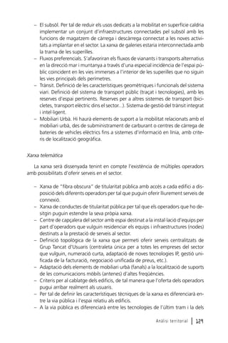 – El subsòl. Per tal de reduir els usos dedicats a la mobilitat en superfície caldria
implementar un conjunt d’infraestructures connectades pel subsòl amb les
funcions de magatzem de càrrega i descàrrega connectat a les noves activitats a implantar en el sector. La xarxa de galeries estaria interconnectada amb
la trama de les superilles.
– Fluxos preferencials. S’afavoriran els fluxos de vianants i transports alternatius
en la direcció mar i muntanya a través d’una especial incidència de l’espai públic coincident en les vies immerses a l’interior de les superilles que no siguin
les vies principals dels perímetres.
– Trànsit. Definició de les característiques geomètriques i funcionals del sistema
viari. Definició del sistema de transport públic (traçat i tecnologies), amb les
reserves d’espai pertinents. Reserves per a altres sistemes de transport (bicicletes, transport elèctric dins el sector...). Sistema de gestió del trànsit integrat
i intel·ligent.
– Mobiliari Urbà. Hi haurà elements de suport a la mobilitat relacionats amb el
mobiliari urbà, des de subministrament de carburant o centres de càrrega de
bateries de vehicles elèctrics fins a sistemes d’informació en línia, amb criteris de localització geogràfica.
Xarxa telemàtica
La xarxa serà dissenyada tenint en compte l’existència de múltiples operadors
amb possibilitats d’oferir serveis en el sector.
– Xarxa de “fibra obscura” de titularitat pública amb accés a cada edifici a disposició dels diferents operadors per tal que puguin oferir lliurement serveis de
connexió.
– Xarxa de conductes de titularitat pública per tal que els operadors que ho desitgin puguin estendre la seva pròpia xarxa.
– Centre de capçalera del sector amb espai destinat a la instal·lació d’equips per
part d’operadors que vulguin residenciar els equips i infraestructures (nodes)
destinats a la prestació de serveis al sector.
– Definició topològica de la xarxa que permeti oferir serveis centralitzats de
Grup Tancat d’Usuaris (centraleta única per a totes les empreses del sector
que vulguin, numeració curta, adaptació de noves tecnologies IP, gestió unificada de la facturació, negociació unificada de preus, etc.).
– Adaptació dels elements de mobiliari urbà (fanals) a la localització de suports
de les comunicacions mòbils (antenes) d’altes freqüències.
– Criteris per al cablatge dels edificis, de tal manera que l’oferta dels operadors
pugui arribar realment als usuaris.
– Per tal de definir les característiques tècniques de la xarxa es diferenciarà entre la via pública i l’espai relatiu als edificis.
– A la via pública es diferenciarà entre les tecnologies de l’últim tram i la dels
Anàlisi territorial

l 129

 