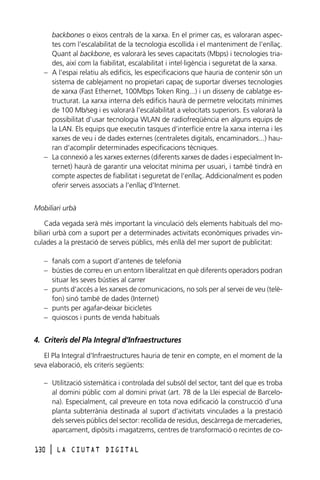 backbones o eixos centrals de la xarxa. En el primer cas, es valoraran aspectes com l’escalabilitat de la tecnologia escollida i el manteniment de l’enllaç.
Quant al backbone, es valorarà les seves capacitats (Mbps) i tecnologies triades, així com la fiabilitat, escalabilitat i intel·ligència i seguretat de la xarxa.
– A l’espai relatiu als edificis, les especificacions que hauria de contenir són un
sistema de cablejament no propietari capaç de suportar diverses tecnologies
de xarxa (Fast Ethernet, 100Mbps Token Ring...) i un disseny de cablatge estructurat. La xarxa interna dels edificis haurà de permetre velocitats mínimes
de 100 Mb/seg i es valorarà l’escalabilitat a velocitats superiors. Es valorarà la
possibilitat d’usar tecnologia WLAN de radiofreqüència en alguns equips de
la LAN. Els equips que executin tasques d’interfície entre la xarxa interna i les
xarxes de veu i de dades externes (centraletes digitals, encaminadors...) hauran d’acomplir determinades especificacions tècniques.
– La connexió a les xarxes externes (diferents xarxes de dades i especialment Internet) haurà de garantir una velocitat mínima per usuari, i també tindrà en
compte aspectes de fiabilitat i seguretat de l’enllaç. Addicionalment es poden
oferir serveis associats a l’enllaç d’Internet.
Mobiliari urbà
Cada vegada serà més important la vinculació dels elements habituals del mobiliari urbà com a suport per a determinades activitats econòmiques privades vinculades a la prestació de serveis públics, més enllà del mer suport de publicitat:
– fanals com a suport d’antenes de telefonia
– bústies de correu en un entorn liberalitzat en què diferents operadors podran
situar les seves bústies al carrer
– punts d’accés a les xarxes de comunicacions, no sols per al servei de veu (telèfon) sinó també de dades (Internet)
– punts per agafar-deixar bicicletes
– quioscos i punts de venda habituals

4. Criteris del Pla Integral d’Infraestructures
El Pla Integral d’Infraestructures hauria de tenir en compte, en el moment de la
seva elaboració, els criteris següents:
– Utilització sistemàtica i controlada del subsòl del sector, tant del que es troba
al domini públic com al domini privat (art. 78 de la Llei especial de Barcelona). Especialment, cal preveure en tota nova edificació la construcció d’una
planta subterrània destinada al suport d’activitats vinculades a la prestació
dels serveis públics del sector: recollida de residus, descàrrega de mercaderies,
aparcament, dipòsits i magatzems, centres de transformació o recintes de co130

l

LA CIUTAT DIGITAL

 