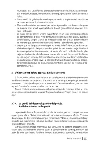 –
–

–

–

municació, etc. Les diferents plantes subterrànies de les illes hauran de quedar intercomunicades, de tal manera que sigui possible el trànsit de l’una a
l’altra.
Construcció de galeries de serveis que permetin la implantació i substitució
de noves xarxes amb el mínim impacte.
Mesures de caràcter transversal per evitar alguns dels problemes més greus
de la ciutat com ara el soroll i els fums. Caldrà generalitzar el paviment drenant i antisoroll.
La major part de serveis urbans es prestaran en un futur immediat en règim
de competència i, d’això, n’ha de treure profit el nou sector (preus, qualitat i
diversificació), raó per la qual les infraestructures han d’estar dissenyades de
tal manera que permeti una explotació flexible i per diferents operadors.
L’espai que ha de quedar vinculat pel Pla Integral d’Infraestructures ha de ser
el de domini públic, l’espai privat d’ús públic (zones interiors enjardinades) i
les zones privades d’ús comunitari. Aquesta afectació cal fer-la des del planejament urbanístic, de tal manera que en el moment de concedir les llicències es puguin imposar determinats requeriments que quedaran traslladats a
les declaracions d’obra nova i al títol constitutiu de les comunitats de propietaris (recollida d’aigua de pluja, manteniment dels sistemes de recollida d’escombraries, etc.).

5. El finançament del Pla Especial d’Infraestructures
El finançament del Pla hauria d’anar en correlació amb el desenvolupament de
les diferents unitats de projecte o d’actuació en el sentit que, en principi, serien els
promotors o partícips els que proporcionalment n’assumirien el cost, en tant que
aquest s’hauria d’adscriure a cadascuna de les UA.
Aquest cost els propietaris només el poden repercutir civilment sobre les empreses concessionàries dels serveis infraestructurals que s’hagin creat, i no pas ex
lege.

3.7.4. La gestió del desenvolupament del procés.
Anàlisi econòmica de la gestió
La gestió del desenvolupament del procés, tanmateix, podria correspondre a un
òrgan gestor aliè a l’Administració i creat exclusivament a aquest efecte. S’hauria
d’encarregar de determinar el contingut concret del 22@ en les diferents unitats de
projecte que es definissin, i els seus membres haurien d’esdevenir autèntics agents
o validadors del projecte.
Es tractaria d’una tasca informativa que seria, això no obstant, preceptiva i vinculant per a la viabilitat del projecte quant al compliment del contingut concret del
22@. És a dir, que la seva funció es limitaria bàsicament a controlar, a través d’un
Anàlisi territorial

l 131

 