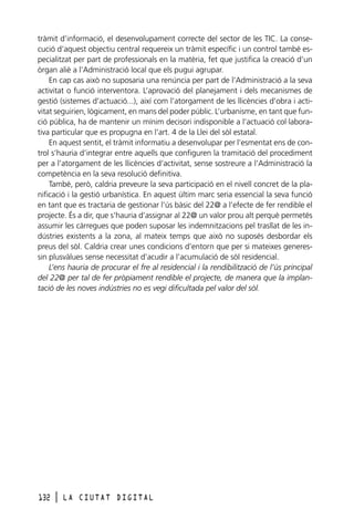tràmit d’informació, el desenvolupament correcte del sector de les TIC. La consecució d’aquest objectiu central requereix un tràmit específic i un control també especialitzat per part de professionals en la matèria, fet que justifica la creació d’un
òrgan aliè a l’Administració local que els pugui agrupar.
En cap cas això no suposaria una renúncia per part de l’Administració a la seva
activitat o funció interventora. L’aprovació del planejament i dels mecanismes de
gestió (sistemes d’actuació...), així com l’atorgament de les llicències d’obra i activitat seguirien, lògicament, en mans del poder públic. L’urbanisme, en tant que funció pública, ha de mantenir un mínim decisori indisponible a l’actuació col·laborativa particular que es propugna en l’art. 4 de la Llei del sòl estatal.
En aquest sentit, el tràmit informatiu a desenvolupar per l’esmentat ens de control s’hauria d’integrar entre aquells que configuren la tramitació del procediment
per a l’atorgament de les llicències d’activitat, sense sostreure a l’Administració la
competència en la seva resolució definitiva.
També, però, caldria preveure la seva participació en el nivell concret de la planificació i la gestió urbanística. En aquest últim marc seria essencial la seva funció
en tant que es tractaria de gestionar l’ús bàsic del 22@ a l’efecte de fer rendible el
projecte. És a dir, que s’hauria d’assignar al 22@ un valor prou alt perquè permetés
assumir les càrregues que poden suposar les indemnitzacions pel trasllat de les indústries existents a la zona, al mateix temps que això no suposés desbordar els
preus del sòl. Caldria crear unes condicions d’entorn que per si mateixes generessin plusvàlues sense necessitat d’acudir a l’acumulació de sòl residencial.
L’ens hauria de procurar el fre al residencial i la rendibilització de l’ús principal
del 22@ per tal de fer pròpiament rendible el projecte, de manera que la implantació de les noves indústries no es vegi dificultada pel valor del sòl.

132

l

LA CIUTAT DIGITAL

 