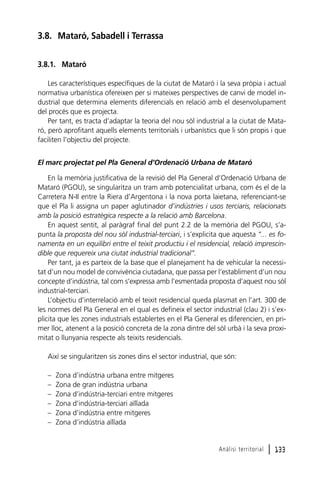 3.8. Mataró, Sabadell i Terrassa
3.8.1. Mataró
Les característiques específiques de la ciutat de Mataró i la seva pròpia i actual
normativa urbanística ofereixen per si mateixes perspectives de canvi de model industrial que determina elements diferencials en relació amb el desenvolupament
del procés que es projecta.
Per tant, es tracta d’adaptar la teoria del nou sòl industrial a la ciutat de Mataró, però aprofitant aquells elements territorials i urbanístics que li són propis i que
faciliten l’objectiu del projecte.
El marc projectat pel Pla General d’Ordenació Urbana de Mataró
En la memòria justificativa de la revisió del Pla General d’Ordenació Urbana de
Mataró (PGOU), se singularitza un tram amb potencialitat urbana, com és el de la
Carretera N-II entre la Riera d’Argentona i la nova porta laietana, referenciant-se
que el Pla li assigna un paper aglutinador d’indústries i usos terciaris, relacionats
amb la posició estratègica respecte a la relació amb Barcelona.
En aquest sentit, al paràgraf final del punt 2.2 de la memòria del PGOU, s’apunta la proposta del nou sòl industrial-terciari, i s’explicita que aquesta “... es fonamenta en un equilibri entre el teixit productiu i el residencial, relació imprescindible que requereix una ciutat industrial tradicional”.
Per tant, ja es parteix de la base que el planejament ha de vehicular la necessitat d’un nou model de convivència ciutadana, que passa per l’establiment d’un nou
concepte d’indústria, tal com s’expressa amb l’esmentada proposta d’aquest nou sòl
industrial-terciari.
L’objectiu d’interrelació amb el teixit residencial queda plasmat en l’art. 300 de
les normes del Pla General en el qual es defineix el sector industrial (clau 2) i s’explicita que les zones industrials establertes en el Pla General es diferencien, en primer lloc, atenent a la posició concreta de la zona dintre del sòl urbà i la seva proximitat o llunyania respecte als teixits residencials.
Així se singularitzen sis zones dins el sector industrial, que són:
–
–
–
–
–
–

Zona d’indústria urbana entre mitgeres
Zona de gran indústria urbana
Zona d’indústria-terciari entre mitgeres
Zona d’indústria-terciari aïllada
Zona d’indústria entre mitgeres
Zona d’indústria aïllada

Anàlisi territorial

l 133

 