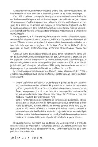 La regulació de la zona de gran indústria urbana (clau 2b) introdueix la possibilitat d’establir un marc idoni per al desenvolupament de les noves tecnologies.
L’art. 302 la defineix com aquella zona que comprèn els sòls industrials dins del
nucli urbà consolidat que actualment estan ocupats per indústries de gran dimensió o un conjunt d’indústries grans, tant pel que fa al sostre edificat com a les mesures de la parcel·la. En general, són indústries o conjunts industrials amb una forta tradició en el context de la ciutat de Mataró, però que la seva mateixa ubicació i
accessibilitat restringeix la seva capacitat d’ampliació, modernització o simplement
d’actualització.
En aquest sentit, el Pla General regula la potencial reindustralització d’aquests
sectors definint les condicions d’ordenació, edificació i ús, que han de complir els
futurs PERI com a instrument urbanístic que establirà la nova ordenació dels sectors delimitats, que són els següents: Sector Isaac Peral, Sector PEGASO, Sector
Fàbregas i de Caralt, Sector Prim-Goya, Sector Can Clement-Marot i Sector Can
Gassol.
Caldrà un avanç de proposta d’ordenació global de tot l’àmbit definit com a sector de planejament, en cada illa qualificada de zona 2b i d’aquesta ordenació global es podran tramitar diferents PERI de reindustralització amb la condició que cadascun inclogui com a mínim una superfície igual o superior al 40% de tot l’àmbit
ja delimitat, però el conjunt dels diferents PERI, ja sigui en un o bé en dos sectors
de planejament, inclouran la totalitat del sòl qualificat de zona 2b.
Les condicions generals d’ordenació, edificació i ús per a la redacció dels PERI les
estableix l’apartat 8b de l’art. 302 de les Normes del Pla General, i convé destacarne el següent:
– Que el coeficient d’edificabilitat bruta de què es parteix és de 2m2 sostre/m2
sòl, que l’ordenació dels diferents PE garantiran un mínim de cessió obligatòria i gratuïta del 30% de l’àmbit de referència destinat a sistema d’espais
lliures i equipaments, i si bé no es determina una superfície mínima també
serà de cessió la vialitat necessària en cada cas per tal d’ordenar la nova edificabilitat resultant de l’ordenació del PERI.
– Serà el PERI l’instrument que establirà les condicions de parcel·lació, edificació i ús del sòl privat, definint de forma precisa els nous paràmetres d’ordenació del conjunt, d’acord amb els paràmetres generals de la zona 2a, excepte en allò que fa referència a la nova edificabilitat privada, que serà el
resultat d’acumular l’edificabilitat inicial del conjunt del sector sobre el sòl privat final resultant de la nova ordenació. Les alçades de la nova ordenació respectaran la relació establerta en el paràmetre d’alçada respecte al carrer.
D’aquesta manera, és evident que es dibuixa una via que permet ja d’entrada,
sense necessitat de modificar el Pla General, orientar una reforma de l’espai físic
que facilitaria la implantació del sector de les TIC i també l’estructuració de la compatibilitat d’usos buscada.
134

l

LA CIUTAT DIGITAL

 