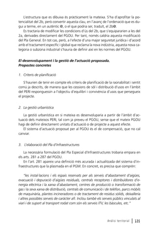 L’estructura que es dibuixa és pràcticament la mateixa. S’ha d’aprofitar la potencialitat del 2b, però convertir aquesta clau, en l’avanç de l’ordenació que es dugui a terme, en un autèntic @, o el que podria ser, traduït, el 2b@.
Es tractaria de modificar les condicions d’ús del 2b, que s’equipararien a les del
2a, derivades directament del PGOU. Per tant, només caldria aquesta modificació
del Pla General. En tot cas, però, a l’efecte d’una major seguretat jurídica i d’acord
amb el tractament específic i global que reclama la nova indústria, aquesta nova categoria o subzona industrial s’hauria de definir així en les normes del PGOU.
El desenvolupament i la gestió de l’actuació proposada.
Propostes concretes
1. Criteris de planificació
S’haurien de tenir en compte els criteris de planificació de la raonabilitat i sentit
comú ja descrits, de manera que les cessions de sòl i distribució d’usos en l’àmbit
del PERI responguessin a l’objectiu d’equilibri i convivència d’usos que persegueix
el projecte.
2. La gestió urbanística
La gestió urbanística en si mateixa es desenvoluparia a partir de l’àmbit d’actuació dels mateixos PERI, tal com ja preveu el PGOU, sense que el mateix PGOU
hagi de definir directament unitats d’actuació o de projecte a aquest efecte.
El sistema d’actuació proposat per al PGOU és el de compensació, que no cal
canviar.
3. L’elaboració del Pla d’Infraestructures
La necessària formulació del Pla Especial d’Infraestructures trobaria empara en
els arts. 281 a 287 del PGOU.
En l’art. 281 apareix una definició més acurada i actualitzada del sistema d’infraestructures que la plasmada en el PGM. En concret, es precisa que comprèn:
“les instal·lacions i els espais reservats per als serveis d’abastament d’aigües,
evacuació i depuració d’aigües residuals, centrals receptores i distribuïdores d’energia elèctrica i la xarxa d’abastament, centres de producció o transformació de
gas i la seva xarxa de distribució, centrals de comunicació i de telèfon, parcs mòbils
de maquinària, plantes incineradores o de tractament de residus sòlids, deixalleria
i altres possibles serveis de caràcter afí. Inclou també els serveis públics vinculats al
viari i de suport al transport rodat com són els serveis ITV, les bàscules, etc.”

Anàlisi territorial

l 135

 