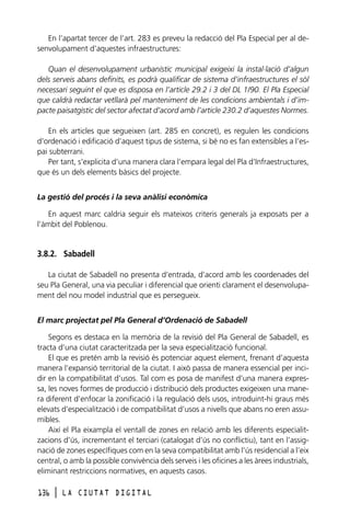 En l’apartat tercer de l’art. 283 es preveu la redacció del Pla Especial per al desenvolupament d’aquestes infraestructures:
Quan el desenvolupament urbanístic municipal exigeixi la instal·lació d’algun
dels serveis abans definits, es podrà qualificar de sistema d’infraestructures el sòl
necessari seguint el que es disposa en l’article 29.2 i 3 del DL 1/90. El Pla Especial
que caldrà redactar vetllarà pel manteniment de les condicions ambientals i d’impacte paisatgístic del sector afectat d’acord amb l’article 230.2 d’aquestes Normes.
En els articles que segueixen (art. 285 en concret), es regulen les condicions
d’ordenació i edificació d’aquest tipus de sistema, si bé no es fan extensibles a l’espai subterrani.
Per tant, s’explicita d’una manera clara l’empara legal del Pla d’Infraestructures,
que és un dels elements bàsics del projecte.
La gestió del procés i la seva anàlisi econòmica
En aquest marc caldria seguir els mateixos criteris generals ja exposats per a
l’àmbit del Poblenou.

3.8.2. Sabadell
La ciutat de Sabadell no presenta d’entrada, d’acord amb les coordenades del
seu Pla General, una via peculiar i diferencial que orienti clarament el desenvolupament del nou model industrial que es persegueix.
El marc projectat pel Pla General d’Ordenació de Sabadell
Segons es destaca en la memòria de la revisió del Pla General de Sabadell, es
tracta d’una ciutat caracteritzada per la seva especialització funcional.
El que es pretén amb la revisió és potenciar aquest element, frenant d’aquesta
manera l’expansió territorial de la ciutat. I això passa de manera essencial per incidir en la compatibilitat d’usos. Tal com es posa de manifest d’una manera expressa, les noves formes de producció i distribució dels productes exigeixen una manera diferent d’enfocar la zonificació i la regulació dels usos, introduint-hi graus més
elevats d’especialització i de compatibilitat d’usos a nivells que abans no eren assumibles.
Així el Pla eixampla el ventall de zones en relació amb les diferents especialitzacions d’ús, incrementant el terciari (catalogat d’ús no conflictiu), tant en l’assignació de zones específiques com en la seva compatibilitat amb l’ús residencial a l’eix
central, o amb la possible convivència dels serveis i les oficines a les àrees industrials,
eliminant restriccions normatives, en aquests casos.
136

l

LA CIUTAT DIGITAL

 