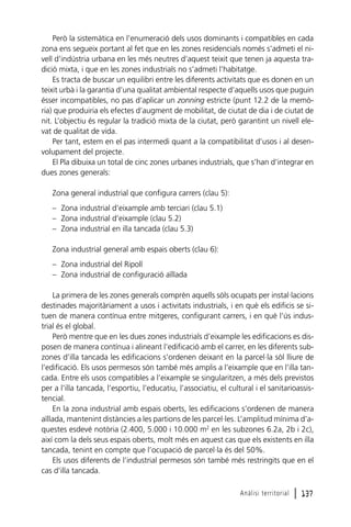 Però la sistemàtica en l’enumeració dels usos dominants i compatibles en cada
zona ens segueix portant al fet que en les zones residencials només s’admeti el nivell d’indústria urbana en les més neutres d’aquest teixit que tenen ja aquesta tradició mixta, i que en les zones industrials no s’admeti l’habitatge.
Es tracta de buscar un equilibri entre les diferents activitats que es donen en un
teixit urbà i la garantia d’una qualitat ambiental respecte d’aquells usos que puguin
ésser incompatibles, no pas d’aplicar un zonning estricte (punt 12.2 de la memòria) que produiria els efectes d’augment de mobilitat, de ciutat de dia i de ciutat de
nit. L’objectiu és regular la tradició mixta de la ciutat, però garantint un nivell elevat de qualitat de vida.
Per tant, estem en el pas intermedi quant a la compatibilitat d’usos i al desenvolupament del projecte.
El Pla dibuixa un total de cinc zones urbanes industrials, que s’han d’integrar en
dues zones generals:
Zona general industrial que configura carrers (clau 5):
– Zona industrial d’eixample amb terciari (clau 5.1)
– Zona industrial d’eixample (clau 5.2)
– Zona industrial en illa tancada (clau 5.3)
Zona industrial general amb espais oberts (clau 6):
– Zona industrial del Ripoll
– Zona industrial de configuració aïllada
La primera de les zones generals comprèn aquells sòls ocupats per instal·lacions
destinades majoritàriament a usos i activitats industrials, i en què els edificis se situen de manera contínua entre mitgeres, configurant carrers, i en què l’ús industrial és el global.
Però mentre que en les dues zones industrials d’eixample les edificacions es disposen de manera contínua i alineant l’edificació amb el carrer, en les diferents subzones d’illa tancada les edificacions s’ordenen deixant en la parcel·la sòl lliure de
l’edificació. Els usos permesos són també més amplis a l’eixample que en l’illa tancada. Entre els usos compatibles a l’eixample se singularitzen, a més dels previstos
per a l’illa tancada, l’esportiu, l’educatiu, l’associatiu, el cultural i el sanitarioassistencial.
En la zona industrial amb espais oberts, les edificacions s’ordenen de manera
aïllada, mantenint distàncies a les partions de les parcel·les. L’amplitud mínima d’aquestes esdevé notòria (2.400, 5.000 i 10.000 m2 en les subzones 6.2a, 2b i 2c),
així com la dels seus espais oberts, molt més en aquest cas que els existents en illa
tancada, tenint en compte que l’ocupació de parcel·la és del 50%.
Els usos diferents de l’industrial permesos són també més restringits que en el
cas d’illa tancada.
Anàlisi territorial

l 137

 