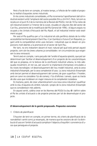 Però s’ha de tenir en compte, al mateix temps, a l’efecte de fer viable el projecte, la realitat d’aquestes zones industrials.
En les zones industrials consolidades, el Pla incrementa l’aprofitament del sòl industrial existent amb l’ampliació del sostre possible (fins a 2m2/m2). Però, tal com es
recalca en el punt 9.2 de la memòria de la Revisió del PGOU, tret de 10 ha netes de
sòl industrial existent a l’interior de la ciutat, situades en algunes illes del sector de
Can Feu, provinents de la modificació del Pla General de 1990, i d’alguns espais no
ocupats a les Unitats d’Actuació del Riu Ripoll, el sòl industrial interior està totalment ocupat.
Per això el Pla qualifica per a l’ús industrial els sòls perifèrics dotats de la millor
accessibilitat territorial present (Sant Pau i Can Gambús) o futura (Can Roqueta), jugant amb la compatibilitat entre usos terciaris i industrials que es deixen en proporcions molt obertes a la promoció en el sector de Sant Pau.
Per tant, no ens trobaríem davant el marc natural pel qual està pensat aquest
projecte, com són les àrees urbanes ja consolidades i en circumstàncies que exigeixen la seva renovació.
Tenint això en compte, i sens perjudici de l’anàlisi d’aquesta qüestió, que pot ser
determinant per facilitar el desenvolupament d’un projecte de les característiques
del que es proposa, en la textura de la zonificació industrial urbana, la més adequada inicialment, en tot cas, per assumir la implantació d’empreses vinculades a
les noves tecnologies i el desenvolupament del nou model industrial, seria la zona
industrial d’eixample, per la seva complexitat d’usos. La zona industrial d’eixample
amb terciari permet el desenvolupament del comerç de gran superfície i l’hoteler;
però en canvi no considera l’ús de comerç i l’ús d’oficines i serveis, quan es tracta
de dos usos que incideixen en major mesura en la complexitat ciutadana.
Es tractaria, però, de crear urbanísticament una nova zona industrial i qualificar
amb la clau d’aquesta els àmbits naturals i propis de la zona industrial d’eixample
que es consideressin més adients.
En aquest sentit, caldria crear en les Normes del PGOU la clau @ i definir sobre
el Pla les unitats d’actuació o de projecte precises per tal de desenvolupar el projecte.

El desenvolupament de la gestió proposada. Propostes concretes
1. Criteris de planificació
S’haurien de tenir en compte, en primer terme, els criteris de planificació de la
raonabilitat i sentit comú ja ressenyats, de manera que les cessions de sòl i la distribució d’usos en l’àmbit d’actuació complissin l’objectiu d’equilibri i convivència d’usos que persegueix el projecte.

138

l

LA CIUTAT DIGITAL

 