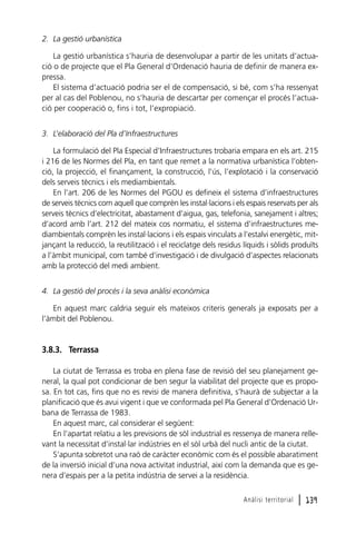 2. La gestió urbanística
La gestió urbanística s’hauria de desenvolupar a partir de les unitats d’actuació o de projecte que el Pla General d’Ordenació hauria de definir de manera expressa.
El sistema d’actuació podria ser el de compensació, si bé, com s’ha ressenyat
per al cas del Poblenou, no s’hauria de descartar per començar el procés l’actuació per cooperació o, fins i tot, l’expropiació.
3. L’elaboració del Pla d’Infraestructures
La formulació del Pla Especial d’Infraestructures trobaria empara en els art. 215
i 216 de les Normes del Pla, en tant que remet a la normativa urbanística l’obtenció, la projecció, el finançament, la construcció, l’ús, l’explotació i la conservació
dels serveis tècnics i els mediambientals.
En l’art. 206 de les Normes del PGOU es defineix el sistema d’infraestructures
de serveis tècnics com aquell que comprèn les instal·lacions i els espais reservats per als
serveis tècnics d’electricitat, abastament d’aigua, gas, telefonia, sanejament i altres;
d’acord amb l’art. 212 del mateix cos normatiu, el sistema d’infraestructures mediambientals comprèn les instal·lacions i els espais vinculats a l’estalvi energètic, mitjançant la reducció, la reutilització i el reciclatge dels residus líquids i sòlids produïts
a l’àmbit municipal, com també d’investigació i de divulgació d’aspectes relacionats
amb la protecció del medi ambient.
4. La gestió del procés i la seva anàlisi econòmica
En aquest marc caldria seguir els mateixos criteris generals ja exposats per a
l’àmbit del Poblenou.

3.8.3. Terrassa
La ciutat de Terrassa es troba en plena fase de revisió del seu planejament general, la qual pot condicionar de ben segur la viabilitat del projecte que es proposa. En tot cas, fins que no es revisi de manera definitiva, s’haurà de subjectar a la
planificació que és avui vigent i que ve conformada pel Pla General d’Ordenació Urbana de Terrassa de 1983.
En aquest marc, cal considerar el següent:
En l’apartat relatiu a les previsions de sòl industrial es ressenya de manera rellevant la necessitat d’instal·lar indústries en el sòl urbà del nucli antic de la ciutat.
S’apunta sobretot una raó de caràcter econòmic com és el possible abaratiment
de la inversió inicial d’una nova activitat industrial, així com la demanda que es genera d’espais per a la petita indústria de servei a la residència.
Anàlisi territorial

l 139

 