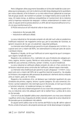 Però s’afegeixen altres arguments favorables en la línia del model de ciutat complexa que es propugna, com són la disminució dels llargs desplaçaments quotidians
per motius laborals, el fet d’afavorir un ús més indiscriminat i global de la ciutat per
tots els grups socials i de mantenir el caràcter i la imatge històrica de la ciutat de Terrassa. Al mateix temps, es defensa compatibilitzar el manteniment de la indústria
amb la imperiosa necessitat de reequipar i millorar ambientalment el mateix nucli
urbà. En aquest sentit es preveia destinar un 20% del sòl industrial edificat en el nucli a la seva transformació d’ús.
El PGOU estructura el sòl industrial urbà en dues zones:
– Industrial en illa tancada (A8).
– Industrial en edificació aïllada.
La zona industrial en illa tancada comprèn els sòls del nucli urbà on predomina
l’edificació industrial i de magatzems sense que, per la naturalesa de l’activitat, es
generin situacions de risc per a la salubritat i seguretat públiques.
La intensitat neta d’edificació per parcel·la no pot ultrapassar els 2 m2t/m2s. L’ocupació serà com a màxim del 90%, tot sistematitzant la resta per patis de socors
i ventilació interior.
Respecte a l’alçada, cal dir que l’edificació al carrer seguirà les que li corresponguin segons l’ample del carrer.
Respecte a les condicions d’ús, s’admeten els usos d’indústria de categoria primera, segona, tercera i quarta. Només en resta exclosa la categoria .... S’admeten
també els usos comercial, d’oficines, sanitari i d’altres, no així el residencial.
La zona industrial en edificació aïllada comprèn els sòls on s’han construït instal·lacions industrials sense continuïtat de l’edificació, deixant espais intermedis.
La intensitat neta d’edificació per parcel·la no pot ultrapassar 1 m2t/m2t. L’ocupació serà com a màxim del 50% de la superfície total de la parcel·la, i les alçades
es limitaran a les exigències dels processos de producció i elements tècnics emprats
amb un màxim, però, de 15 metres.
Respecte a les condicions d’ús, cal destacar que s’admeten igualment els usos
d’indústria de primera, segona, tercera i quarta categoria. Els usos comercial, d’oficines i sanitari esdevenen més restringits que en illa tancada, en tant que vinculats
a l’activitat industrial, i el residencial tampoc no s’admet.
Per tant, amb vista al desenvolupament d’una ciutat més compacta a partir d’un
nou ús industrial, seria més adequat partir de la realitat física i jurídica de la zona
en illa tancada.
Com en el cas de Sabadell caldria crear urbanísticament una nova zona industrial
i qualificar amb la clau d’aquesta els àmbits naturals i propis de la zona industrial en
illa tancada que es consideressin més adients.
En aquest sentit caldria crear en les normes del PGOU la clau @ i definir sobre el
Pla les unitats d’actuació o de projecte precises per tal de desenvolupar el projecte.

140

l

LA CIUTAT DIGITAL

 