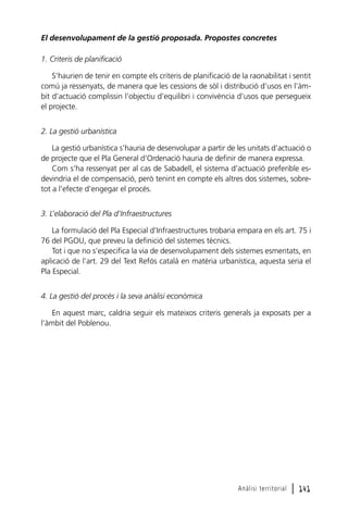 El desenvolupament de la gestió proposada. Propostes concretes
1. Criteris de planificació
S’haurien de tenir en compte els criteris de planificació de la raonabilitat i sentit
comú ja ressenyats, de manera que les cessions de sòl i distribució d’usos en l’àmbit d’actuació complissin l’objectiu d’equilibri i convivència d’usos que persegueix
el projecte.
2. La gestió urbanística
La gestió urbanística s’hauria de desenvolupar a partir de les unitats d’actuació o
de projecte que el Pla General d’Ordenació hauria de definir de manera expressa.
Com s’ha ressenyat per al cas de Sabadell, el sistema d’actuació preferible esdevindria el de compensació, però tenint en compte els altres dos sistemes, sobretot a l’efecte d’engegar el procés.
3. L’elaboració del Pla d’Infraestructures
La formulació del Pla Especial d’Infraestructures trobaria empara en els art. 75 i
76 del PGOU, que preveu la definició del sistemes tècnics.
Tot i que no s’especifica la via de desenvolupament dels sistemes esmentats, en
aplicació de l’art. 29 del Text Refós català en matèria urbanística, aquesta seria el
Pla Especial.
4. La gestió del procés i la seva anàlisi econòmica
En aquest marc, caldria seguir els mateixos criteris generals ja exposats per a
l’àmbit del Poblenou.

Anàlisi territorial

l 141

 