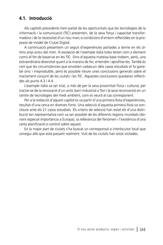 4.1. Introducció
Als capítols precedents hem parlat de les oportunitats que les tecnologies de la
informació i la comunicació (TIC) presenten, de la seva força i capacitat transformadora i de la necessitat d’un nou marc o condicions d’entorn reflectides en la proposta de model de Ciutat Digital.
A continuació presentem un seguit d’experiències portades a terme en els últims anys arreu del món. A excepció de l’exemple italià totes tenen com a element
comú el fet de basar-se en les TIC. Dins d’aquesta mateixa base trobem, però, una
extraordinària diversitat quant a la manera de fer, entendre i aprofitar-les. També és
cert que les circumstàncies que envolten cadascun dels casos estudiats el fa gairebé únic i irreproduïble, però és possible treure unes conclusions generals sobre el
tractament conjunt de les ciutats i les TIC. Aquestes conclusions quedaran reflectides als punts 4.3 i 4.4.
L’exemple italià va ser triat, a més de per la seva proximitat física i cultural, per
tractar-se de la renovació d’un antic barri industrial a Torí i la seva reconversió en un
centre de tecnologies del medi ambient, com es veurà al cas corresponent.
Per a la redacció d’aquest capítol es va partir d’una primera llista d’experiències,
resultat d’una cerca en diverses fonts. Una selecció d’aquesta primera llista va concloure amb els 21 casos estudiats. Els criteris de selecció han estat els d’una distribució tan representativa com va ser possible de les diferents regions mundials (donant especial importància a Europa), la rellevància del fenomen i l’existència d’una
certa planificació o control sobre aquest.
En la major part de ciutats s’ha buscat un corresponsal o interlocutor local que
conegui allò que està passant realment. Vuit de les ciutats han estat visitades.

El nou sector productiu: espais i activitats

l 145

 