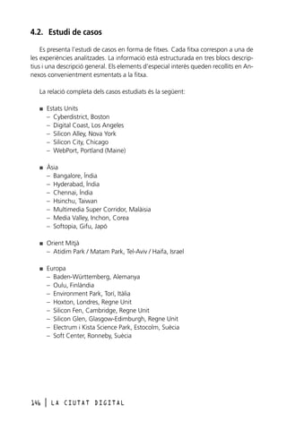 4.2. Estudi de casos
Es presenta l’estudi de casos en forma de fitxes. Cada fitxa correspon a una de
les experiències analitzades. La informació està estructurada en tres blocs descriptius i una descripció general. Els elements d’especial interès queden recollits en Annexos convenientment esmentats a la fitxa.
La relació completa dels casos estudiats és la següent:
I

Estats Units
– Cyberdistrict, Boston
– Digital Coast, Los Angeles
– Silicon Alley, Nova York
– Silicon City, Chicago
– WebPort, Portland (Maine)

I

Àsia
– Bangalore, Índia
– Hyderabad, Índia
– Chennai, Índia
– Hsinchu, Taiwan
– Multimedia Super Corridor, Malàisia
– Media Valley, Inchon, Corea
– Softopia, Gifu, Japó

I

Orient Mitjà
– Atidim Park / Matam Park, Tel-Aviv / Haifa, Israel

I

Europa
– Baden-Württemberg, Alemanya
– Oulu, Finlàndia
– Environment Park, Torí, Itàlia
– Hoxton, Londres, Regne Unit
– Silicon Fen, Cambridge, Regne Unit
– Silicon Glen, Glasgow-Edimburgh, Regne Unit
– Electrum i Kista Science Park, Estocolm, Suècia
– Soft Center, Ronneby, Suècia

146

l

LA CIUTAT DIGITAL

 